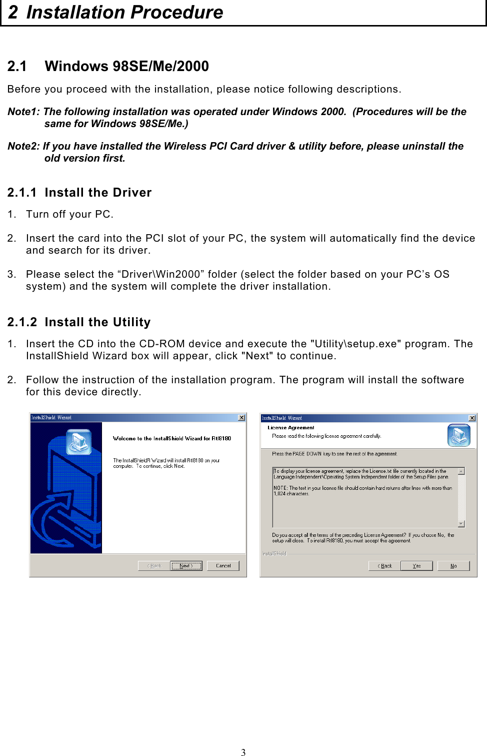  3 2  Installation Procedure  2.1 Windows 98SE/Me/2000 Before you proceed with the installation, please notice following descriptions. Note1: The following installation was operated under Windows 2000.  (Procedures will be the same for Windows 98SE/Me.) Note2: If you have installed the Wireless PCI Card driver &amp; utility before, please uninstall the old version first.  2.1.1  Install the Driver 1.  Turn off your PC.  2.  Insert the card into the PCI slot of your PC, the system will automatically find the device and search for its driver.  3.  Please select the “Driver\Win2000” folder (select the folder based on your PC’s OS system) and the system will complete the driver installation.  2.1.2  Install the Utility 1.  Insert the CD into the CD-ROM device and execute the &quot;Utility\setup.exe&quot; program. The InstallShield Wizard box will appear, click &quot;Next&quot; to continue.  2.  Follow the instruction of the installation program. The program will install the software for this device directly.                 