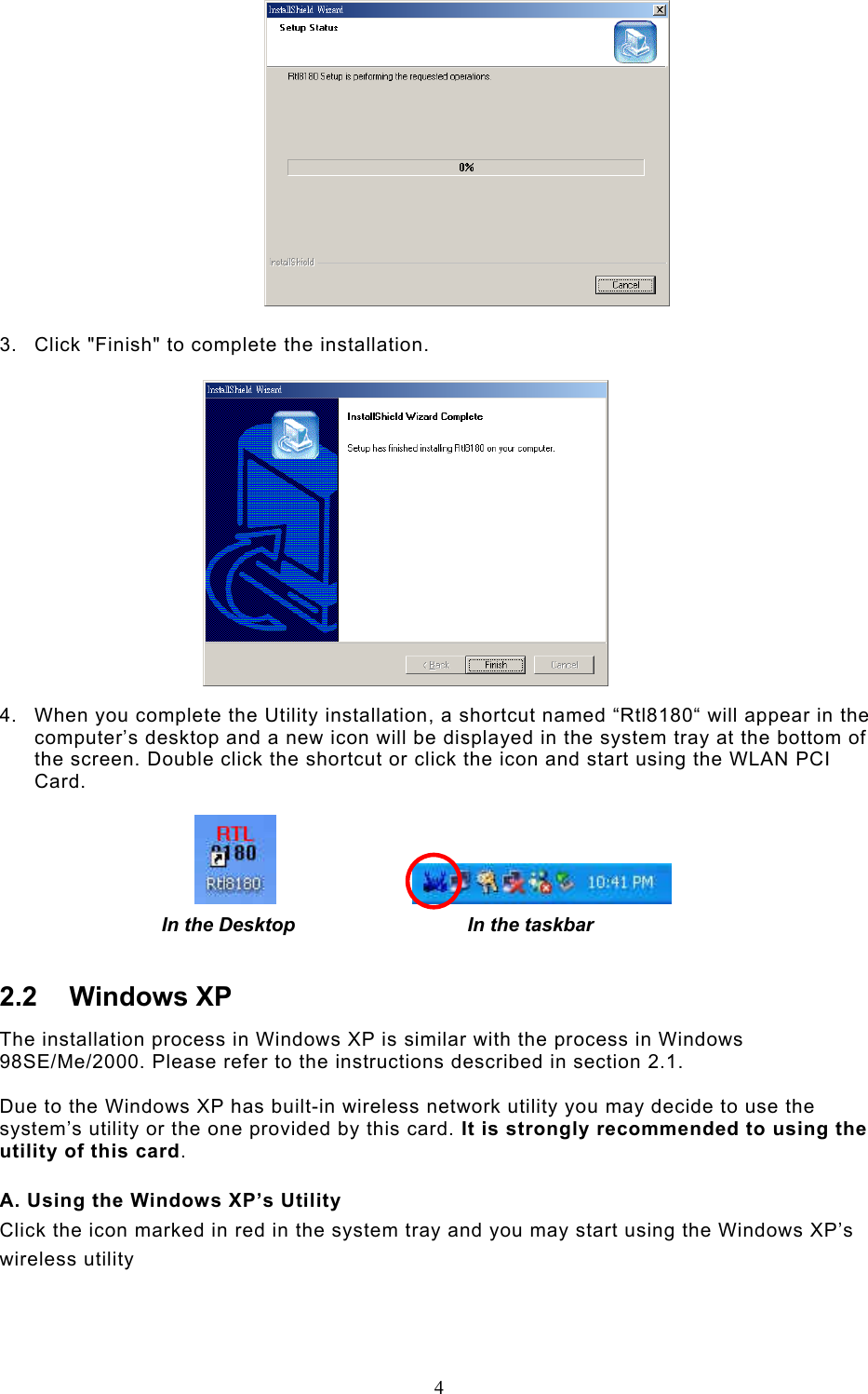  4    3.  Click &quot;Finish&quot; to complete the installation.    4.  When you complete the Utility installation, a shortcut named “Rtl8180“ will appear in the computer’s desktop and a new icon will be displayed in the system tray at the bottom of the screen. Double click the shortcut or click the icon and start using the WLAN PCI Card.                           In the Desktop                                In the taskbar 2.2 Windows XP The installation process in Windows XP is similar with the process in Windows 98SE/Me/2000. Please refer to the instructions described in section 2.1.  Due to the Windows XP has built-in wireless network utility you may decide to use the system’s utility or the one provided by this card. It is strongly recommended to using the utility of this card.  A. Using the Windows XP’s Utility Click the icon marked in red in the system tray and you may start using the Windows XP’s wireless utility    