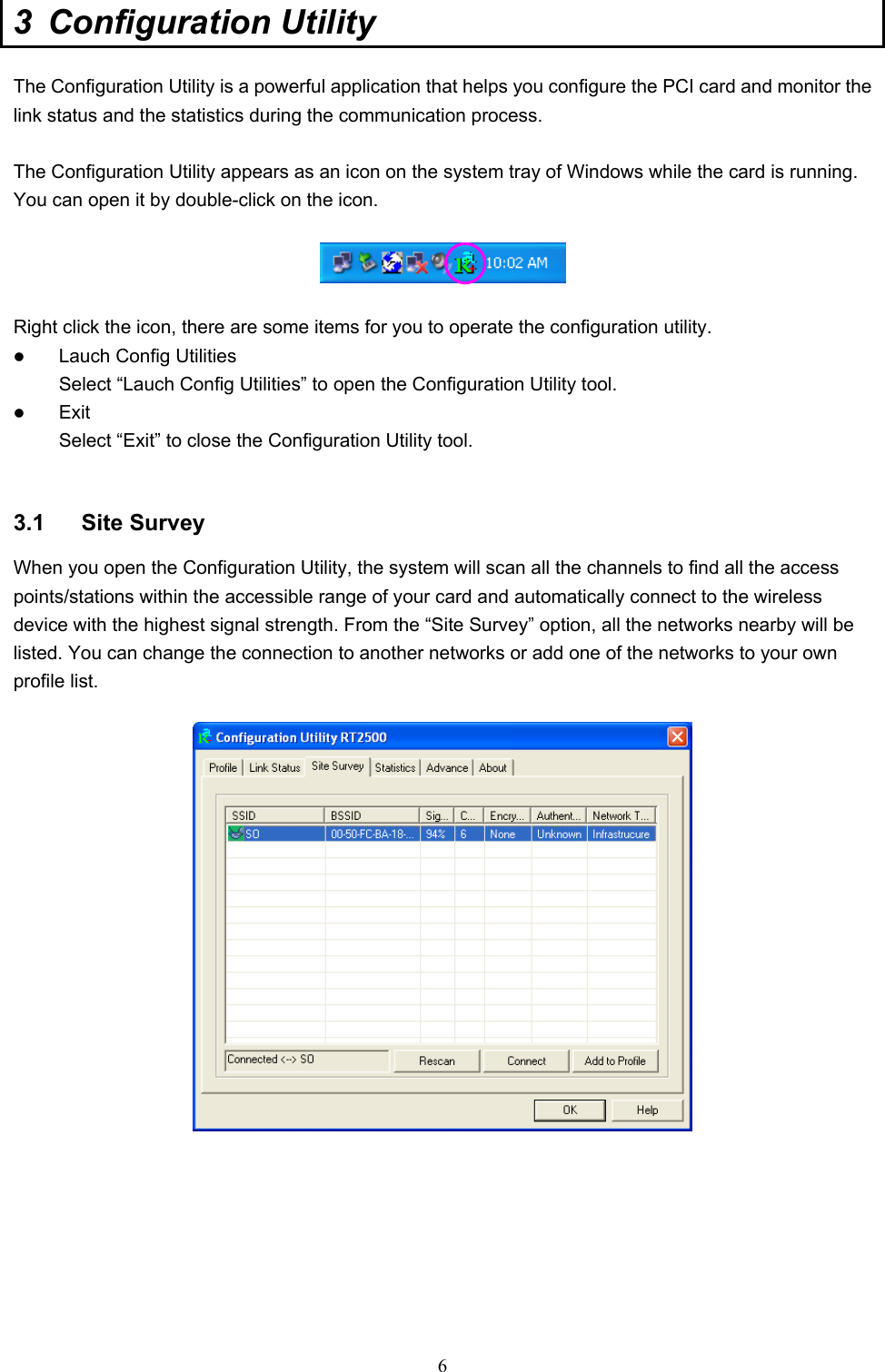  6 3 Configuration Utility  The Configuration Utility is a powerful application that helps you configure the PCI card and monitor the link status and the statistics during the communication process.  The Configuration Utility appears as an icon on the system tray of Windows while the card is running. You can open it by double-click on the icon.    Right click the icon, there are some items for you to operate the configuration utility.   Lauch Config Utilities Select “Lauch Config Utilities” to open the Configuration Utility tool.   Exit Select “Exit” to close the Configuration Utility tool.   3.1 Site Survey When you open the Configuration Utility, the system will scan all the channels to find all the access points/stations within the accessible range of your card and automatically connect to the wireless device with the highest signal strength. From the “Site Survey” option, all the networks nearby will be listed. You can change the connection to another networks or add one of the networks to your own profile list.          