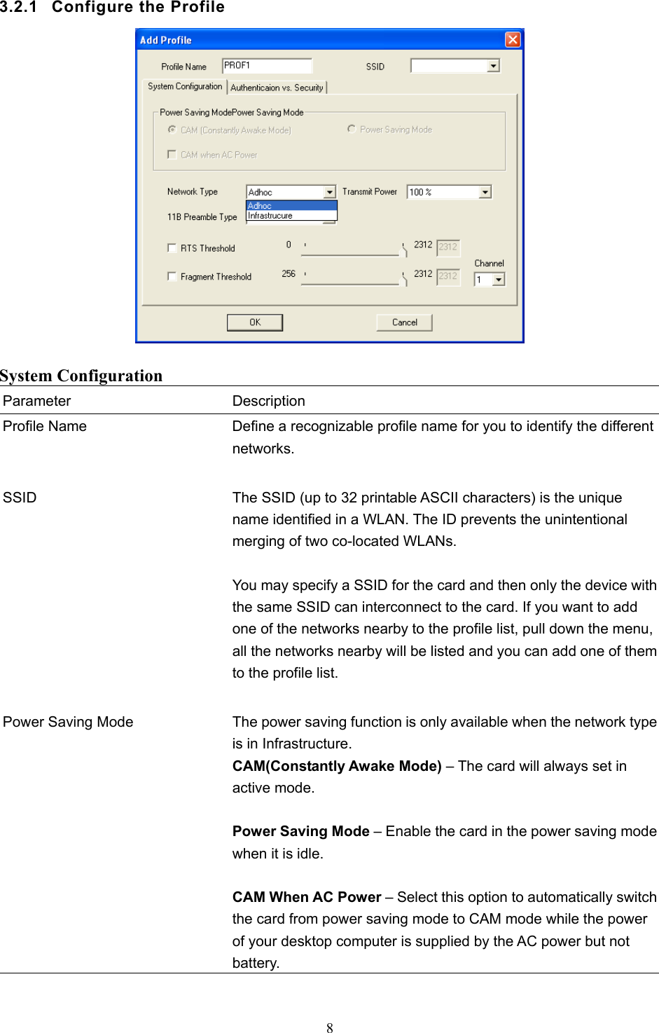  8  3.2.1  Configure the Profile   System Configuration Parameter Description Profile Name  Define a recognizable profile name for you to identify the different networks.   SSID  The SSID (up to 32 printable ASCII characters) is the unique name identified in a WLAN. The ID prevents the unintentional merging of two co-located WLANs.    You may specify a SSID for the card and then only the device with the same SSID can interconnect to the card. If you want to add one of the networks nearby to the profile list, pull down the menu, all the networks nearby will be listed and you can add one of them to the profile list.   Power Saving Mode  The power saving function is only available when the network type is in Infrastructure. CAM(Constantly Awake Mode) – The card will always set in active mode.  Power Saving Mode – Enable the card in the power saving mode when it is idle.  CAM When AC Power – Select this option to automatically switch the card from power saving mode to CAM mode while the power of your desktop computer is supplied by the AC power but not battery.  