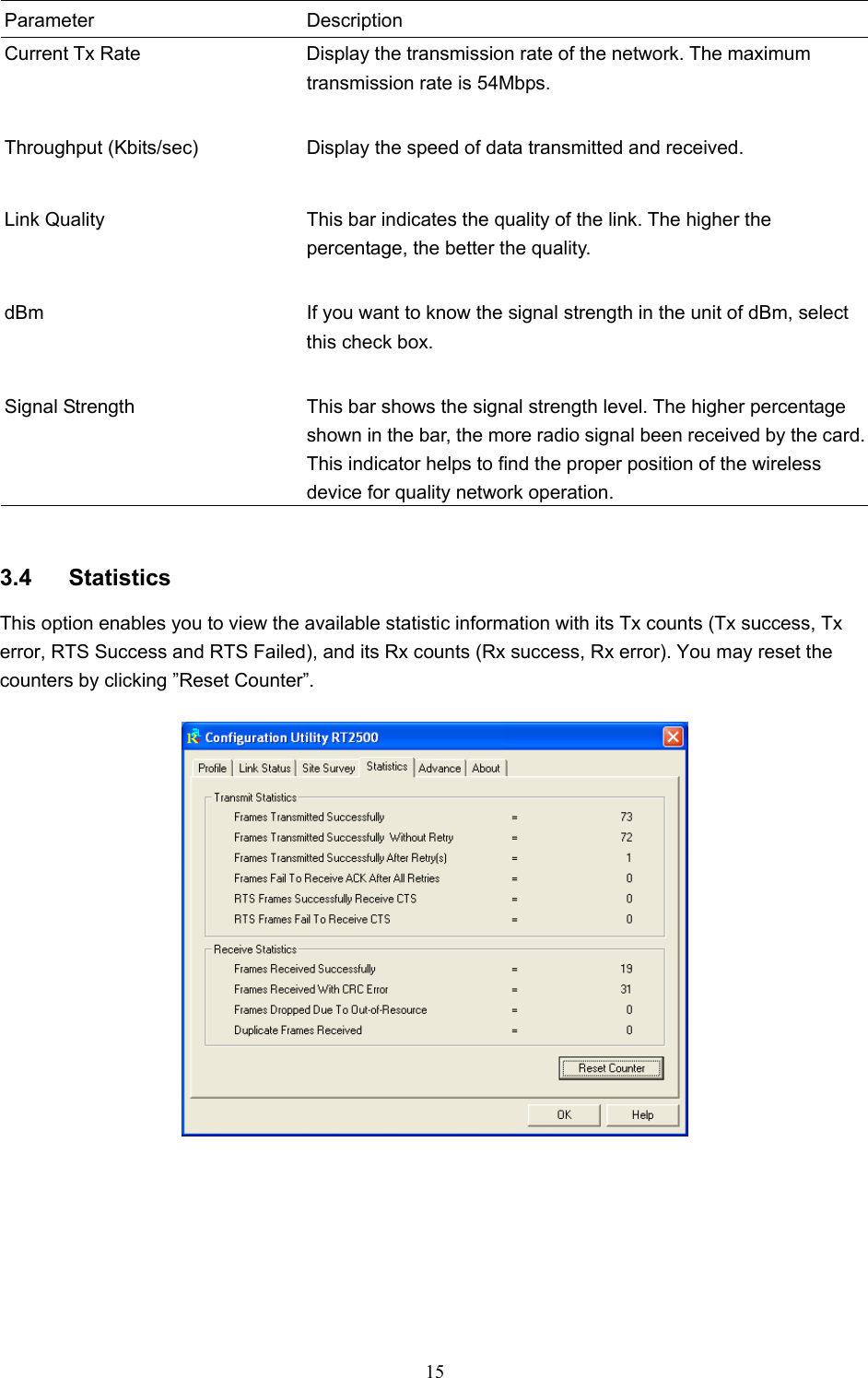  15  Parameter Description Current Tx Rate  Display the transmission rate of the network. The maximum transmission rate is 54Mbps.   Throughput (Kbits/sec)  Display the speed of data transmitted and received.   Link Quality  This bar indicates the quality of the link. The higher the percentage, the better the quality.   dBm  If you want to know the signal strength in the unit of dBm, select this check box.   Signal Strength  This bar shows the signal strength level. The higher percentage shown in the bar, the more radio signal been received by the card. This indicator helps to find the proper position of the wireless device for quality network operation.   3.4 Statistics This option enables you to view the available statistic information with its Tx counts (Tx success, Tx error, RTS Success and RTS Failed), and its Rx counts (Rx success, Rx error). You may reset the counters by clicking ”Reset Counter”.          
