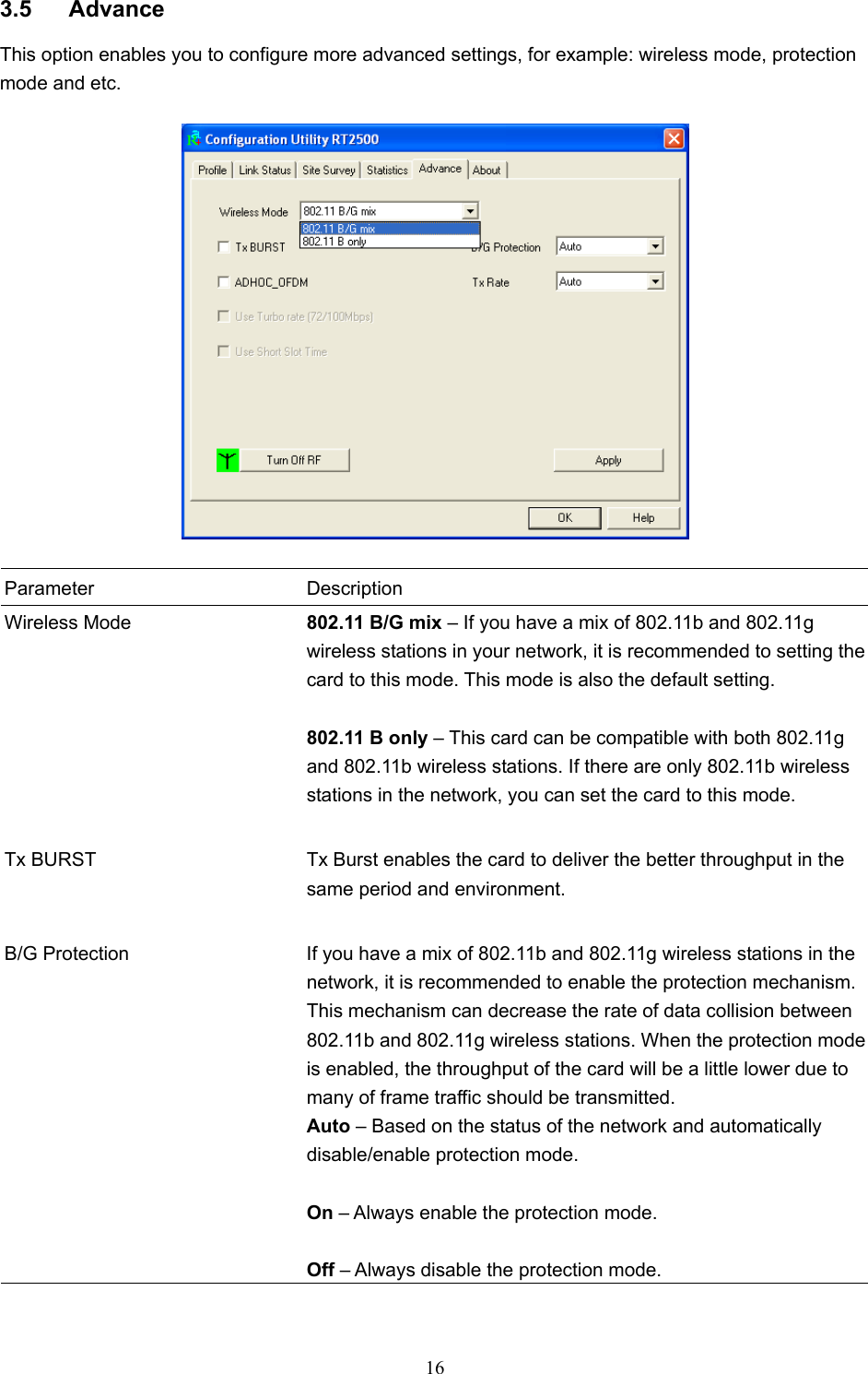  16  3.5 Advance This option enables you to configure more advanced settings, for example: wireless mode, protection mode and etc.    Parameter Description Wireless Mode  802.11 B/G mix – If you have a mix of 802.11b and 802.11g wireless stations in your network, it is recommended to setting the card to this mode. This mode is also the default setting.  802.11 B only – This card can be compatible with both 802.11g and 802.11b wireless stations. If there are only 802.11b wireless stations in the network, you can set the card to this mode.   Tx BURST  Tx Burst enables the card to deliver the better throughput in the same period and environment.   B/G Protection  If you have a mix of 802.11b and 802.11g wireless stations in the network, it is recommended to enable the protection mechanism. This mechanism can decrease the rate of data collision between 802.11b and 802.11g wireless stations. When the protection mode is enabled, the throughput of the card will be a little lower due to many of frame traffic should be transmitted. Auto – Based on the status of the network and automatically disable/enable protection mode.  On – Always enable the protection mode.  Off – Always disable the protection mode.  