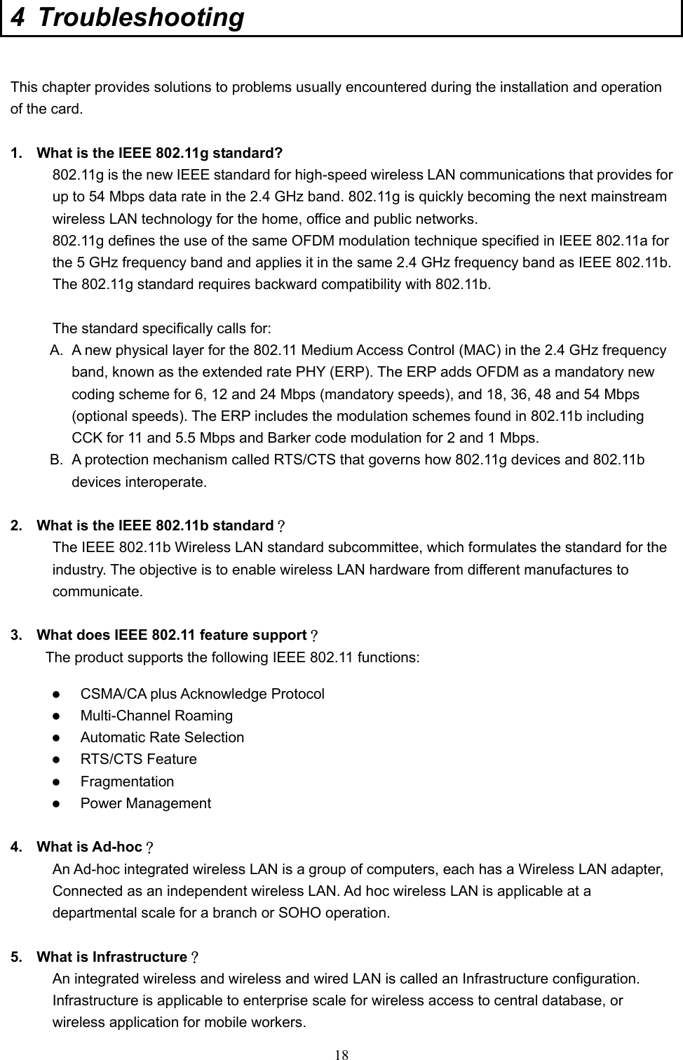  18 4 Troubleshooting  This chapter provides solutions to problems usually encountered during the installation and operation of the card.    1.  What is the IEEE 802.11g standard? 802.11g is the new IEEE standard for high-speed wireless LAN communications that provides for up to 54 Mbps data rate in the 2.4 GHz band. 802.11g is quickly becoming the next mainstream wireless LAN technology for the home, office and public networks.   802.11g defines the use of the same OFDM modulation technique specified in IEEE 802.11a for the 5 GHz frequency band and applies it in the same 2.4 GHz frequency band as IEEE 802.11b. The 802.11g standard requires backward compatibility with 802.11b.  The standard specifically calls for:   A.  A new physical layer for the 802.11 Medium Access Control (MAC) in the 2.4 GHz frequency band, known as the extended rate PHY (ERP). The ERP adds OFDM as a mandatory new coding scheme for 6, 12 and 24 Mbps (mandatory speeds), and 18, 36, 48 and 54 Mbps (optional speeds). The ERP includes the modulation schemes found in 802.11b including CCK for 11 and 5.5 Mbps and Barker code modulation for 2 and 1 Mbps. B.  A protection mechanism called RTS/CTS that governs how 802.11g devices and 802.11b devices interoperate.  2.  What is the IEEE 802.11b standard？ The IEEE 802.11b Wireless LAN standard subcommittee, which formulates the standard for the industry. The objective is to enable wireless LAN hardware from different manufactures to communicate.  3.  What does IEEE 802.11 feature support？ The product supports the following IEEE 802.11 functions:   CSMA/CA plus Acknowledge Protocol   Multi-Channel Roaming   Automatic Rate Selection   RTS/CTS Feature   Fragmentation   Power Management  4. What is Ad-hoc？ An Ad-hoc integrated wireless LAN is a group of computers, each has a Wireless LAN adapter, Connected as an independent wireless LAN. Ad hoc wireless LAN is applicable at a departmental scale for a branch or SOHO operation.  5.  What is Infrastructure？ An integrated wireless and wireless and wired LAN is called an Infrastructure configuration. Infrastructure is applicable to enterprise scale for wireless access to central database, or wireless application for mobile workers. 