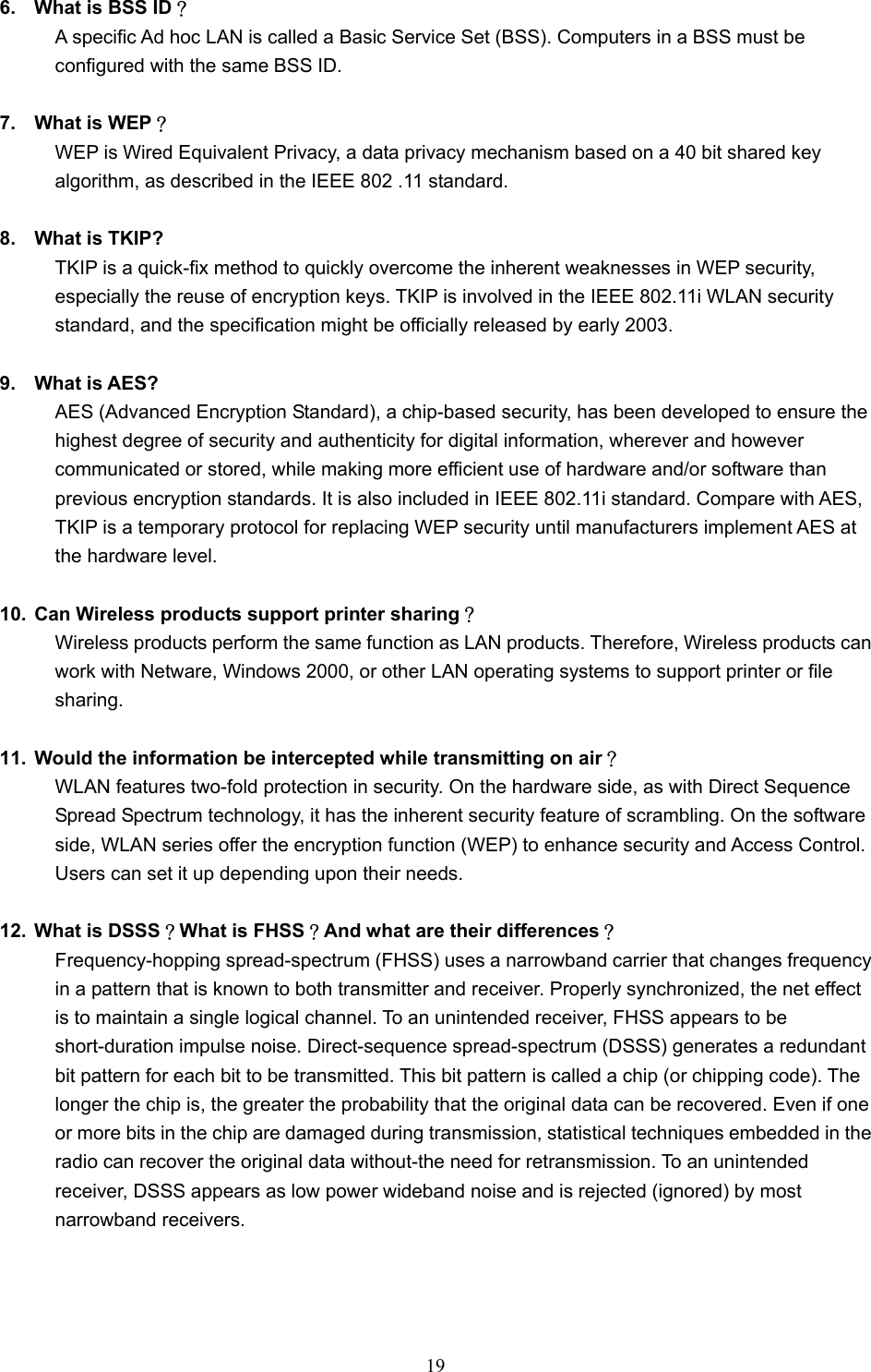  19  6.  What is BSS ID？ A specific Ad hoc LAN is called a Basic Service Set (BSS). Computers in a BSS must be configured with the same BSS ID.  7.  What is WEP？ WEP is Wired Equivalent Privacy, a data privacy mechanism based on a 40 bit shared key algorithm, as described in the IEEE 802 .11 standard.  8.  What is TKIP? TKIP is a quick-fix method to quickly overcome the inherent weaknesses in WEP security, especially the reuse of encryption keys. TKIP is involved in the IEEE 802.11i WLAN security standard, and the specification might be officially released by early 2003.  9. What is AES? AES (Advanced Encryption Standard), a chip-based security, has been developed to ensure the highest degree of security and authenticity for digital information, wherever and however communicated or stored, while making more efficient use of hardware and/or software than previous encryption standards. It is also included in IEEE 802.11i standard. Compare with AES, TKIP is a temporary protocol for replacing WEP security until manufacturers implement AES at the hardware level.  10.  Can Wireless products support printer sharing？  Wireless products perform the same function as LAN products. Therefore, Wireless products can work with Netware, Windows 2000, or other LAN operating systems to support printer or file sharing.  11.  Would the information be intercepted while transmitting on air？ WLAN features two-fold protection in security. On the hardware side, as with Direct Sequence Spread Spectrum technology, it has the inherent security feature of scrambling. On the software side, WLAN series offer the encryption function (WEP) to enhance security and Access Control. Users can set it up depending upon their needs.  12.  What is DSSS？What is FHSS？And what are their differences？ Frequency-hopping spread-spectrum (FHSS) uses a narrowband carrier that changes frequency in a pattern that is known to both transmitter and receiver. Properly synchronized, the net effect is to maintain a single logical channel. To an unintended receiver, FHSS appears to be short-duration impulse noise. Direct-sequence spread-spectrum (DSSS) generates a redundant bit pattern for each bit to be transmitted. This bit pattern is called a chip (or chipping code). The longer the chip is, the greater the probability that the original data can be recovered. Even if one or more bits in the chip are damaged during transmission, statistical techniques embedded in the radio can recover the original data without-the need for retransmission. To an unintended receiver, DSSS appears as low power wideband noise and is rejected (ignored) by most narrowband receivers.    