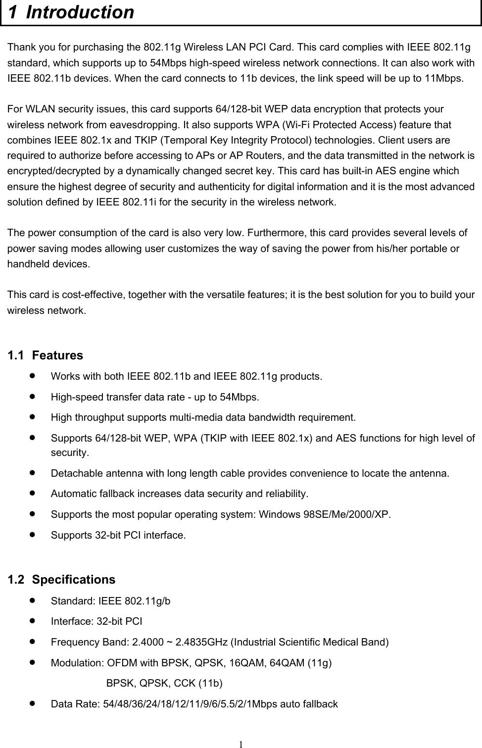  1 1 Introduction  Thank you for purchasing the 802.11g Wireless LAN PCI Card. This card complies with IEEE 802.11g standard, which supports up to 54Mbps high-speed wireless network connections. It can also work with IEEE 802.11b devices. When the card connects to 11b devices, the link speed will be up to 11Mbps.  For WLAN security issues, this card supports 64/128-bit WEP data encryption that protects your wireless network from eavesdropping. It also supports WPA (Wi-Fi Protected Access) feature that combines IEEE 802.1x and TKIP (Temporal Key Integrity Protocol) technologies. Client users are required to authorize before accessing to APs or AP Routers, and the data transmitted in the network is encrypted/decrypted by a dynamically changed secret key. This card has built-in AES engine which ensure the highest degree of security and authenticity for digital information and it is the most advanced solution defined by IEEE 802.11i for the security in the wireless network.  The power consumption of the card is also very low. Furthermore, this card provides several levels of power saving modes allowing user customizes the way of saving the power from his/her portable or handheld devices.  This card is cost-effective, together with the versatile features; it is the best solution for you to build your wireless network.   1.1 Features •  Works with both IEEE 802.11b and IEEE 802.11g products.   •  High-speed transfer data rate - up to 54Mbps.   •  High throughput supports multi-media data bandwidth requirement.   •  Supports 64/128-bit WEP, WPA (TKIP with IEEE 802.1x) and AES functions for high level of security.  •  Detachable antenna with long length cable provides convenience to locate the antenna.   •  Automatic fallback increases data security and reliability.   •  Supports the most popular operating system: Windows 98SE/Me/2000/XP. •  Supports 32-bit PCI interface.   1.2 Specifications •  Standard: IEEE 802.11g/b •  Interface: 32-bit PCI •  Frequency Band: 2.4000 ~ 2.4835GHz (Industrial Scientific Medical Band)   •  Modulation: OFDM with BPSK, QPSK, 16QAM, 64QAM (11g) BPSK, QPSK, CCK (11b) •  Data Rate: 54/48/36/24/18/12/11/9/6/5.5/2/1Mbps auto fallback 