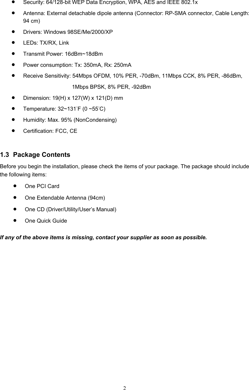  2  •  Security: 64/128-bit WEP Data Encryption, WPA, AES and IEEE 802.1x •  Antenna: External detachable dipole antenna (Connector: RP-SMA connector, Cable Length: 94 cm) •  Drivers: Windows 98SE/Me/2000/XP •  LEDs: TX/RX, Link •  Transmit Power: 16dBm~18dBm •  Power consumption: Tx: 350mA, Rx: 250mA •  Receive Sensitivity: 54Mbps OFDM, 10% PER, -70dBm, 11Mbps CCK, 8% PER, -86dBm, 1Mbps BPSK, 8% PER, -92dBm •  Dimension: 19(H) x 127(W) x 121(D) mm •  Temperature: 32~131°F (0 ~55°C) •  Humidity: Max. 95% (NonCondensing) •  Certification: FCC, CE   1.3 Package Contents Before you begin the installation, please check the items of your package. The package should include the following items: •  One PCI Card •  One Extendable Antenna (94cm) •  One CD (Driver/Utility/User’s Manual) •  One Quick Guide  If any of the above items is missing, contact your supplier as soon as possible. 