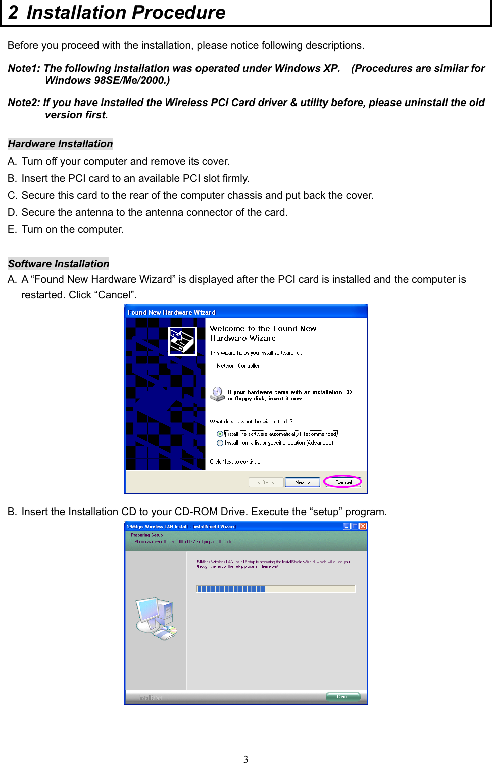  3 2 Installation Procedure  Before you proceed with the installation, please notice following descriptions. Note1: The following installation was operated under Windows XP.    (Procedures are similar for Windows 98SE/Me/2000.) Note2: If you have installed the Wireless PCI Card driver &amp; utility before, please uninstall the old version first.  Hardware Installation A. Turn off your computer and remove its cover. B. Insert the PCI card to an available PCI slot firmly. C. Secure this card to the rear of the computer chassis and put back the cover. D. Secure the antenna to the antenna connector of the card. E. Turn on the computer.  Software Installation A. A “Found New Hardware Wizard” is displayed after the PCI card is installed and the computer is restarted. Click “Cancel”.  B. Insert the Installation CD to your CD-ROM Drive. Execute the “setup” program.    