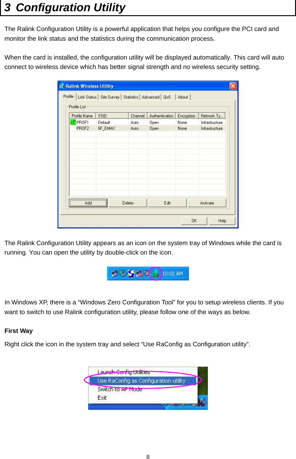  8 3 Configuration Utility  The Ralink Configuration Utility is a powerful application that helps you configure the PCI card and monitor the link status and the statistics during the communication process.  When the card is installed, the configuration utility will be displayed automatically. This card will auto connect to wireless device which has better signal strength and no wireless security setting.    The Ralink Configuration Utility appears as an icon on the system tray of Windows while the card is running. You can open the utility by double-click on the icon.     In Windows XP, there is a “Windows Zero Configuration Tool” for you to setup wireless clients. If you want to switch to use Ralink configuration utility, please follow one of the ways as below.  First Way Right click the icon in the system tray and select “Use RaConfig as Configuration utility”.        