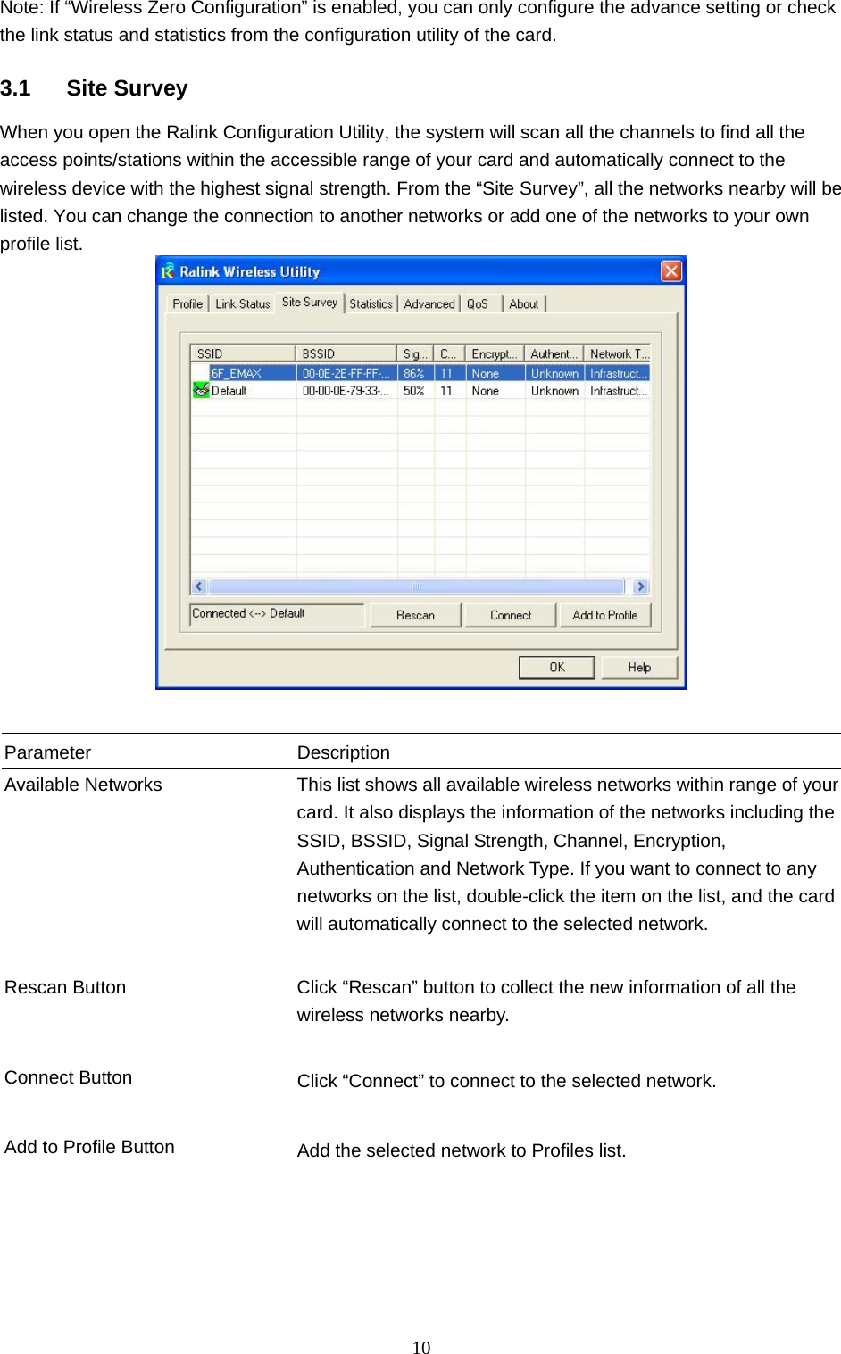  10 Note: If “Wireless Zero Configuration” is enabled, you can only configure the advance setting or check the link status and statistics from the configuration utility of the card.  3.1 Site Survey When you open the Ralink Configuration Utility, the system will scan all the channels to find all the access points/stations within the accessible range of your card and automatically connect to the wireless device with the highest signal strength. From the “Site Survey”, all the networks nearby will be listed. You can change the connection to another networks or add one of the networks to your own profile list.    Parameter Description Available Networks  This list shows all available wireless networks within range of your card. It also displays the information of the networks including the SSID, BSSID, Signal Strength, Channel, Encryption, Authentication and Network Type. If you want to connect to any networks on the list, double-click the item on the list, and the card will automatically connect to the selected network.   Rescan Button  Click “Rescan” button to collect the new information of all the wireless networks nearby.   Connect Button  Click “Connect” to connect to the selected network.   Add to Profile Button  Add the selected network to Profiles list.  