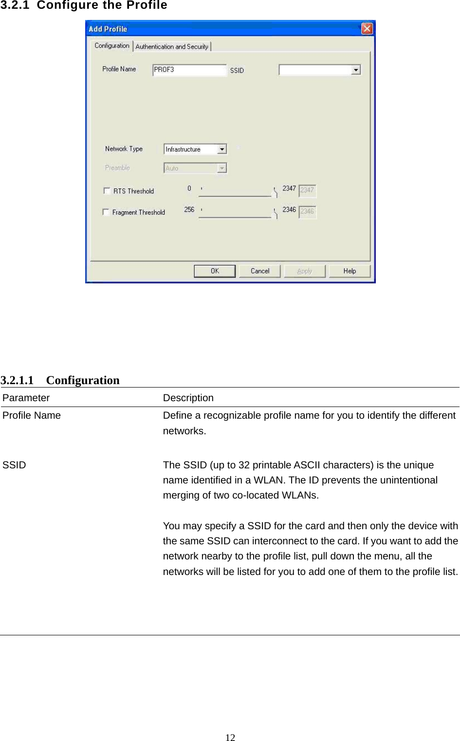  12 3.2.1 Configure the Profile        3.2.1.1  Configuration Parameter Description Profile Name  Define a recognizable profile name for you to identify the different networks.   SSID  The SSID (up to 32 printable ASCII characters) is the unique name identified in a WLAN. The ID prevents the unintentional merging of two co-located WLANs.    You may specify a SSID for the card and then only the device with the same SSID can interconnect to the card. If you want to add the network nearby to the profile list, pull down the menu, all the networks will be listed for you to add one of them to the profile list.            