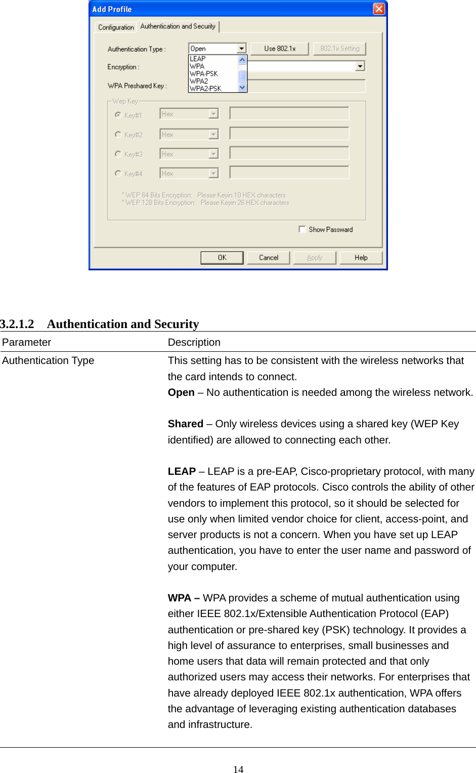  14     3.2.1.2  Authentication and Security Parameter Description Authentication Type  This setting has to be consistent with the wireless networks that the card intends to connect. Open – No authentication is needed among the wireless network. Shared – Only wireless devices using a shared key (WEP Key identified) are allowed to connecting each other.    LEAP – LEAP is a pre-EAP, Cisco-proprietary protocol, with many of the features of EAP protocols. Cisco controls the ability of other vendors to implement this protocol, so it should be selected for use only when limited vendor choice for client, access-point, and server products is not a concern. When you have set up LEAP authentication, you have to enter the user name and password of your computer.  WPA – WPA provides a scheme of mutual authentication using either IEEE 802.1x/Extensible Authentication Protocol (EAP) authentication or pre-shared key (PSK) technology. It provides a high level of assurance to enterprises, small businesses and home users that data will remain protected and that only authorized users may access their networks. For enterprises that have already deployed IEEE 802.1x authentication, WPA offers the advantage of leveraging existing authentication databases and infrastructure.    