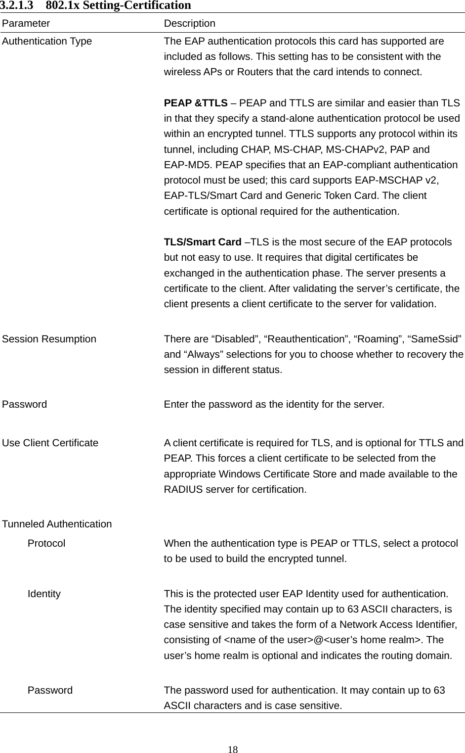  18 3.2.1.3  802.1x Setting-Certification Parameter Description Authentication Type  The EAP authentication protocols this card has supported are included as follows. This setting has to be consistent with the wireless APs or Routers that the card intends to connect.  PEAP &amp;TTLS – PEAP and TTLS are similar and easier than TLS in that they specify a stand-alone authentication protocol be used within an encrypted tunnel. TTLS supports any protocol within its tunnel, including CHAP, MS-CHAP, MS-CHAPv2, PAP and EAP-MD5. PEAP specifies that an EAP-compliant authentication protocol must be used; this card supports EAP-MSCHAP v2, EAP-TLS/Smart Card and Generic Token Card. The client certificate is optional required for the authentication.  TLS/Smart Card –TLS is the most secure of the EAP protocols but not easy to use. It requires that digital certificates be exchanged in the authentication phase. The server presents a certificate to the client. After validating the server’s certificate, the client presents a client certificate to the server for validation.     Session Resumption  There are “Disabled”, “Reauthentication”, “Roaming”, “SameSsid” and “Always” selections for you to choose whether to recovery thesession in different status.   Password  Enter the password as the identity for the server.   Use Client Certificate A client certificate is required for TLS, and is optional for TTLS and PEAP. This forces a client certificate to be selected from the appropriate Windows Certificate Store and made available to the RADIUS server for certification.   Tunneled Authentication        Protocol  When the authentication type is PEAP or TTLS, select a protocol to be used to build the encrypted tunnel.        Identity  This is the protected user EAP Identity used for authentication. The identity specified may contain up to 63 ASCII characters, is case sensitive and takes the form of a Network Access Identifier, consisting of &lt;name of the user&gt;@&lt;user’s home realm&gt;. The user’s home realm is optional and indicates the routing domain.             Password  The password used for authentication. It may contain up to 63 ASCII characters and is case sensitive.  