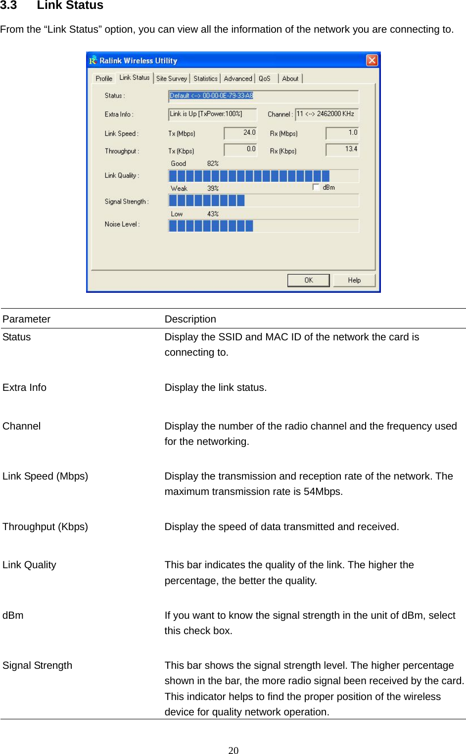  20 3.3 Link Status From the “Link Status” option, you can view all the information of the network you are connecting to.    Parameter Description Status  Display the SSID and MAC ID of the network the card is connecting to.   Extra Info  Display the link status.     Channel  Display the number of the radio channel and the frequency used for the networking.   Link Speed (Mbps)  Display the transmission and reception rate of the network. The maximum transmission rate is 54Mbps.   Throughput (Kbps)  Display the speed of data transmitted and received.   Link Quality  This bar indicates the quality of the link. The higher the percentage, the better the quality.   dBm  If you want to know the signal strength in the unit of dBm, select this check box.   Signal Strength  This bar shows the signal strength level. The higher percentage shown in the bar, the more radio signal been received by the card. This indicator helps to find the proper position of the wireless device for quality network operation. 