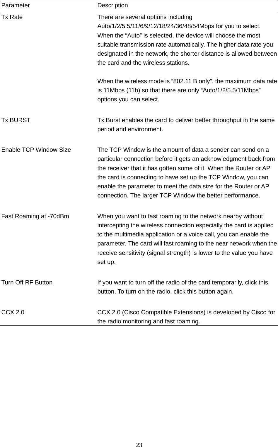  23 Parameter Description Tx Rate  There are several options including Auto/1/2/5.5/11/6/9/12/18/24/36/48/54Mbps for you to select. When the “Auto” is selected, the device will choose the most suitable transmission rate automatically. The higher data rate you designated in the network, the shorter distance is allowed between the card and the wireless stations.  When the wireless mode is “802.11 B only”, the maximum data rate is 11Mbps (11b) so that there are only “Auto/1/2/5.5/11Mbps” options you can select.   Tx BURST  Tx Burst enables the card to deliver better throughput in the same period and environment.   Enable TCP Window Size  The TCP Window is the amount of data a sender can send on a particular connection before it gets an acknowledgment back from the receiver that it has gotten some of it. When the Router or AP the card is connecting to have set up the TCP Window, you can enable the parameter to meet the data size for the Router or AP connection. The larger TCP Window the better performance.   Fast Roaming at -70dBm  When you want to fast roaming to the network nearby without intercepting the wireless connection especially the card is applied to the multimedia application or a voice call, you can enable the parameter. The card will fast roaming to the near network when the receive sensitivity (signal strength) is lower to the value you have set up.   Turn Off RF Button  If you want to turn off the radio of the card temporarily, click this button. To turn on the radio, click this button again.   CCX 2.0  CCX 2.0 (Cisco Compatible Extensions) is developed by Cisco for the radio monitoring and fast roaming.                   