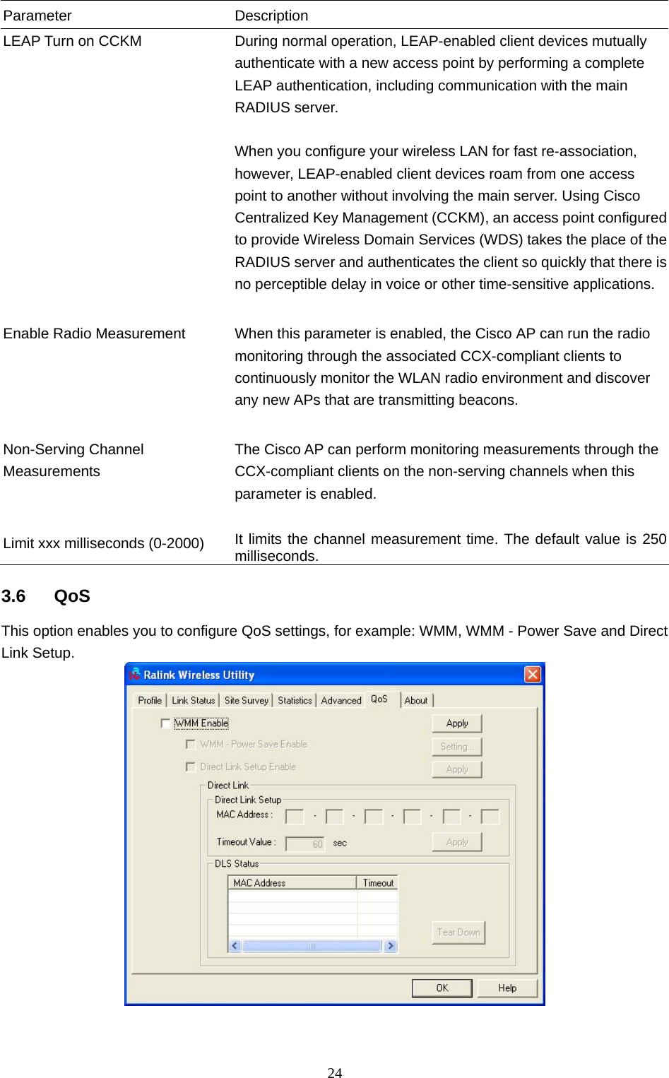  24 Parameter Description LEAP Turn on CCKM  During normal operation, LEAP-enabled client devices mutually authenticate with a new access point by performing a complete LEAP authentication, including communication with the main RADIUS server.  When you configure your wireless LAN for fast re-association, however, LEAP-enabled client devices roam from one access point to another without involving the main server. Using Cisco Centralized Key Management (CCKM), an access point configured to provide Wireless Domain Services (WDS) takes the place of the RADIUS server and authenticates the client so quickly that there is no perceptible delay in voice or other time-sensitive applications.   Enable Radio Measurement  When this parameter is enabled, the Cisco AP can run the radio monitoring through the associated CCX-compliant clients to continuously monitor the WLAN radio environment and discover any new APs that are transmitting beacons.   Non-Serving Channel Measurements The Cisco AP can perform monitoring measurements through the CCX-compliant clients on the non-serving channels when this parameter is enabled.   Limit xxx milliseconds (0-2000)  It limits the channel measurement time. The default value is 250 milliseconds.  3.6 QoS This option enables you to configure QoS settings, for example: WMM, WMM - Power Save and Direct Link Setup.    