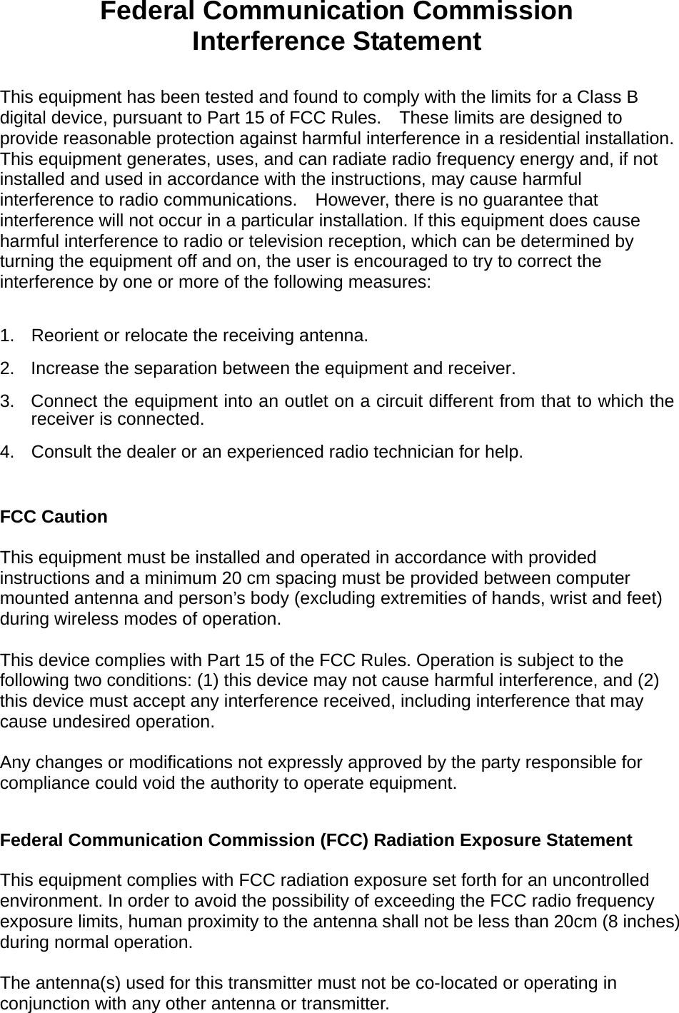   Federal Communication Commission Interference Statement  This equipment has been tested and found to comply with the limits for a Class B digital device, pursuant to Part 15 of FCC Rules.    These limits are designed to provide reasonable protection against harmful interference in a residential installation. This equipment generates, uses, and can radiate radio frequency energy and, if not installed and used in accordance with the instructions, may cause harmful interference to radio communications.    However, there is no guarantee that interference will not occur in a particular installation. If this equipment does cause harmful interference to radio or television reception, which can be determined by turning the equipment off and on, the user is encouraged to try to correct the interference by one or more of the following measures:      1.  Reorient or relocate the receiving antenna. 2.  Increase the separation between the equipment and receiver. 3.  Connect the equipment into an outlet on a circuit different from that to which the receiver is connected. 4.  Consult the dealer or an experienced radio technician for help.  FCC Caution  This equipment must be installed and operated in accordance with provided instructions and a minimum 20 cm spacing must be provided between computer mounted antenna and person’s body (excluding extremities of hands, wrist and feet) during wireless modes of operation.  This device complies with Part 15 of the FCC Rules. Operation is subject to the following two conditions: (1) this device may not cause harmful interference, and (2) this device must accept any interference received, including interference that may cause undesired operation.   Any changes or modifications not expressly approved by the party responsible for compliance could void the authority to operate equipment.  Federal Communication Commission (FCC) Radiation Exposure Statement  This equipment complies with FCC radiation exposure set forth for an uncontrolled environment. In order to avoid the possibility of exceeding the FCC radio frequency exposure limits, human proximity to the antenna shall not be less than 20cm (8 inches) during normal operation.  The antenna(s) used for this transmitter must not be co-located or operating in conjunction with any other antenna or transmitter.  