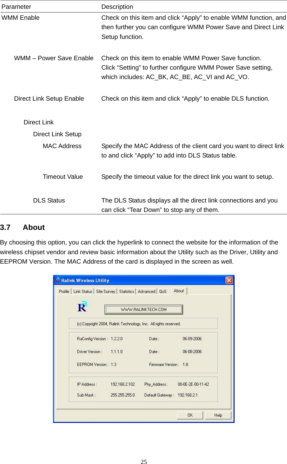  25 Parameter Description WMM Enable  Check on this item and click “Apply” to enable WMM function, and then further you can configure WMM Power Save and Direct Link Setup function.           WMM – Power Save Enable  Check on this item to enable WMM Power Save function. Click “Setting” to further configure WMM Power Save setting, which includes: AC_BK, AC_BE, AC_VI and AC_VO.           Direct Link Setup Enable  Check on this item and click “Apply” to enable DLS function.          Direct Link             Direct Link Setup                MAC Address  Specify the MAC Address of the client card you want to direct link to and click “Apply” to add into DLS Status table.                Timeout Value  Specify the timeout value for the direct link you want to setup.                       DLS Status  The DLS Status displays all the direct link connections and you can click “Tear Down” to stop any of them.  3.7 About By choosing this option, you can click the hyperlink to connect the website for the information of the wireless chipset vendor and review basic information about the Utility such as the Driver, Utility and EEPROM Version. The MAC Address of the card is displayed in the screen as well.     