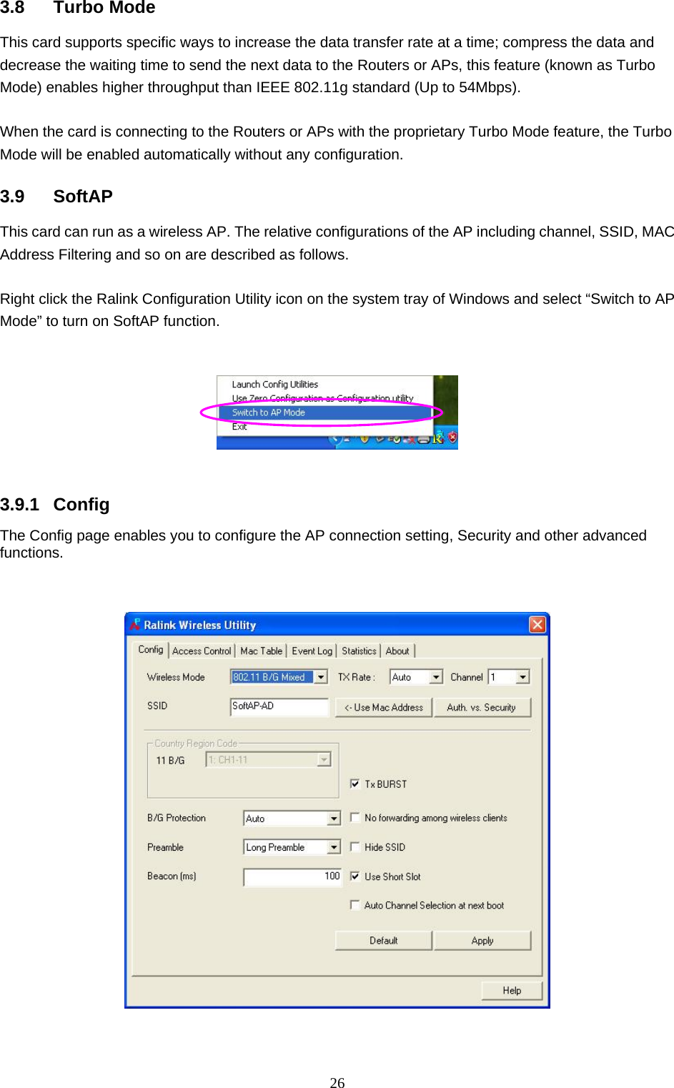  26 3.8 Turbo Mode This card supports specific ways to increase the data transfer rate at a time; compress the data and decrease the waiting time to send the next data to the Routers or APs, this feature (known as Turbo Mode) enables higher throughput than IEEE 802.11g standard (Up to 54Mbps).  When the card is connecting to the Routers or APs with the proprietary Turbo Mode feature, the Turbo Mode will be enabled automatically without any configuration.  3.9 SoftAP This card can run as a wireless AP. The relative configurations of the AP including channel, SSID, MAC Address Filtering and so on are described as follows.  Right click the Ralink Configuration Utility icon on the system tray of Windows and select “Switch to AP Mode” to turn on SoftAP function.      3.9.1 Config The Config page enables you to configure the AP connection setting, Security and other advanced functions.        