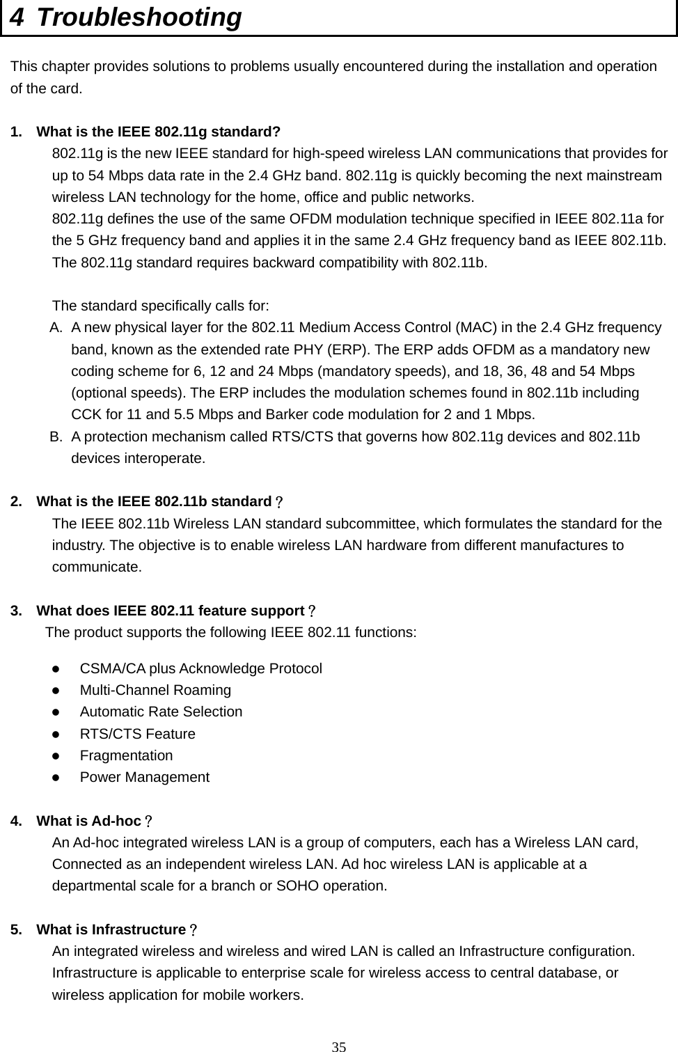  35 4 Troubleshooting This chapter provides solutions to problems usually encountered during the installation and operation of the card.    1.  What is the IEEE 802.11g standard? 802.11g is the new IEEE standard for high-speed wireless LAN communications that provides for up to 54 Mbps data rate in the 2.4 GHz band. 802.11g is quickly becoming the next mainstream wireless LAN technology for the home, office and public networks.   802.11g defines the use of the same OFDM modulation technique specified in IEEE 802.11a for the 5 GHz frequency band and applies it in the same 2.4 GHz frequency band as IEEE 802.11b. The 802.11g standard requires backward compatibility with 802.11b.  The standard specifically calls for:   A.  A new physical layer for the 802.11 Medium Access Control (MAC) in the 2.4 GHz frequency band, known as the extended rate PHY (ERP). The ERP adds OFDM as a mandatory new coding scheme for 6, 12 and 24 Mbps (mandatory speeds), and 18, 36, 48 and 54 Mbps (optional speeds). The ERP includes the modulation schemes found in 802.11b including CCK for 11 and 5.5 Mbps and Barker code modulation for 2 and 1 Mbps. B.  A protection mechanism called RTS/CTS that governs how 802.11g devices and 802.11b devices interoperate.  2.  What is the IEEE 802.11b standard？ The IEEE 802.11b Wireless LAN standard subcommittee, which formulates the standard for the industry. The objective is to enable wireless LAN hardware from different manufactures to communicate.  3.  What does IEEE 802.11 feature support？ The product supports the following IEEE 802.11 functions: z CSMA/CA plus Acknowledge Protocol z Multi-Channel Roaming z Automatic Rate Selection z RTS/CTS Feature z Fragmentation z Power Management  4. What is Ad-hoc？ An Ad-hoc integrated wireless LAN is a group of computers, each has a Wireless LAN card, Connected as an independent wireless LAN. Ad hoc wireless LAN is applicable at a departmental scale for a branch or SOHO operation.  5.  What is Infrastructure？ An integrated wireless and wireless and wired LAN is called an Infrastructure configuration. Infrastructure is applicable to enterprise scale for wireless access to central database, or wireless application for mobile workers. 