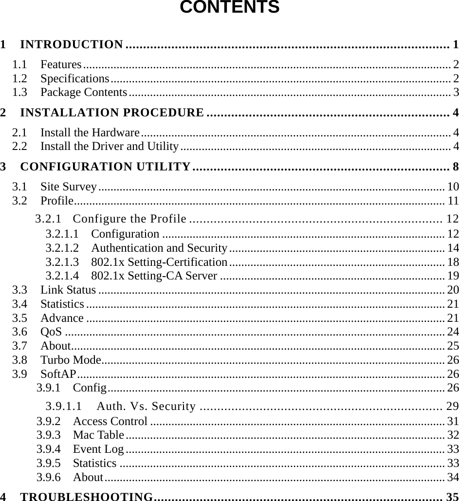  CONTENTS  1 INTRODUCTION ............................................................................................ 1 1.1 Features......................................................................................................................... 2 1.2 Specifications................................................................................................................ 2 1.3 Package Contents.......................................................................................................... 3 2 INSTALLATION PROCEDURE ..................................................................... 4 2.1 Install the Hardware...................................................................................................... 4 2.2  Install the Driver and Utility......................................................................................... 4 3 CONFIGURATION UTILITY......................................................................... 8 3.1 Site Survey.................................................................................................................. 10 3.2 Profile.......................................................................................................................... 11 3.2.1 Configure the Profile ........................................................................ 12 3.2.1.1  Configuration ............................................................................................. 12 3.2.1.2  Authentication and Security....................................................................... 14 3.2.1.3  802.1x Setting-Certification....................................................................... 18 3.2.1.4  802.1x Setting-CA Server .......................................................................... 19 3.3 Link Status .................................................................................................................. 20 3.4 Statistics ...................................................................................................................... 21 3.5 Advance ...................................................................................................................... 21 3.6 QoS ............................................................................................................................. 24 3.7 About........................................................................................................................... 25 3.8 Turbo Mode................................................................................................................. 26 3.9 SoftAP......................................................................................................................... 26 3.9.1 Config...............................................................................................................26 3.9.1.1  Auth. Vs. Security ..................................................................... 29 3.9.2 Access Control ................................................................................................. 31 3.9.3 Mac Table......................................................................................................... 32 3.9.4 Event Log......................................................................................................... 33 3.9.5 Statistics ........................................................................................................... 33 3.9.6 About................................................................................................................ 34 4 TROUBLESHOOTING.................................................................................. 35 