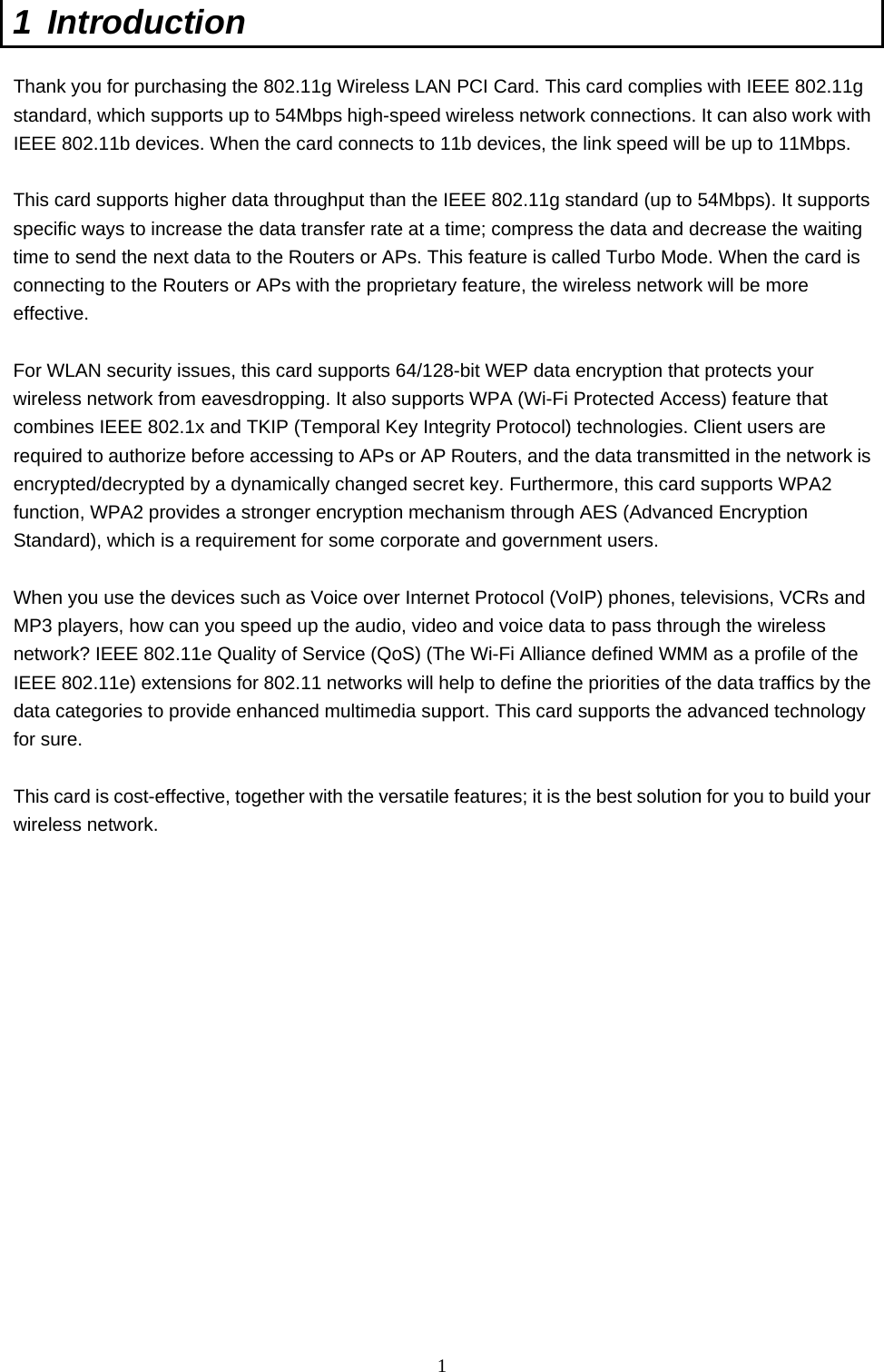  1 1 Introduction  Thank you for purchasing the 802.11g Wireless LAN PCI Card. This card complies with IEEE 802.11g standard, which supports up to 54Mbps high-speed wireless network connections. It can also work with IEEE 802.11b devices. When the card connects to 11b devices, the link speed will be up to 11Mbps.    This card supports higher data throughput than the IEEE 802.11g standard (up to 54Mbps). It supports specific ways to increase the data transfer rate at a time; compress the data and decrease the waiting time to send the next data to the Routers or APs. This feature is called Turbo Mode. When the card is connecting to the Routers or APs with the proprietary feature, the wireless network will be more effective.  For WLAN security issues, this card supports 64/128-bit WEP data encryption that protects your wireless network from eavesdropping. It also supports WPA (Wi-Fi Protected Access) feature that combines IEEE 802.1x and TKIP (Temporal Key Integrity Protocol) technologies. Client users are required to authorize before accessing to APs or AP Routers, and the data transmitted in the network is encrypted/decrypted by a dynamically changed secret key. Furthermore, this card supports WPA2 function, WPA2 provides a stronger encryption mechanism through AES (Advanced Encryption Standard), which is a requirement for some corporate and government users.  When you use the devices such as Voice over Internet Protocol (VoIP) phones, televisions, VCRs and MP3 players, how can you speed up the audio, video and voice data to pass through the wireless network? IEEE 802.11e Quality of Service (QoS) (The Wi-Fi Alliance defined WMM as a profile of the IEEE 802.11e) extensions for 802.11 networks will help to define the priorities of the data traffics by the data categories to provide enhanced multimedia support. This card supports the advanced technology for sure.  This card is cost-effective, together with the versatile features; it is the best solution for you to build your wireless network.   