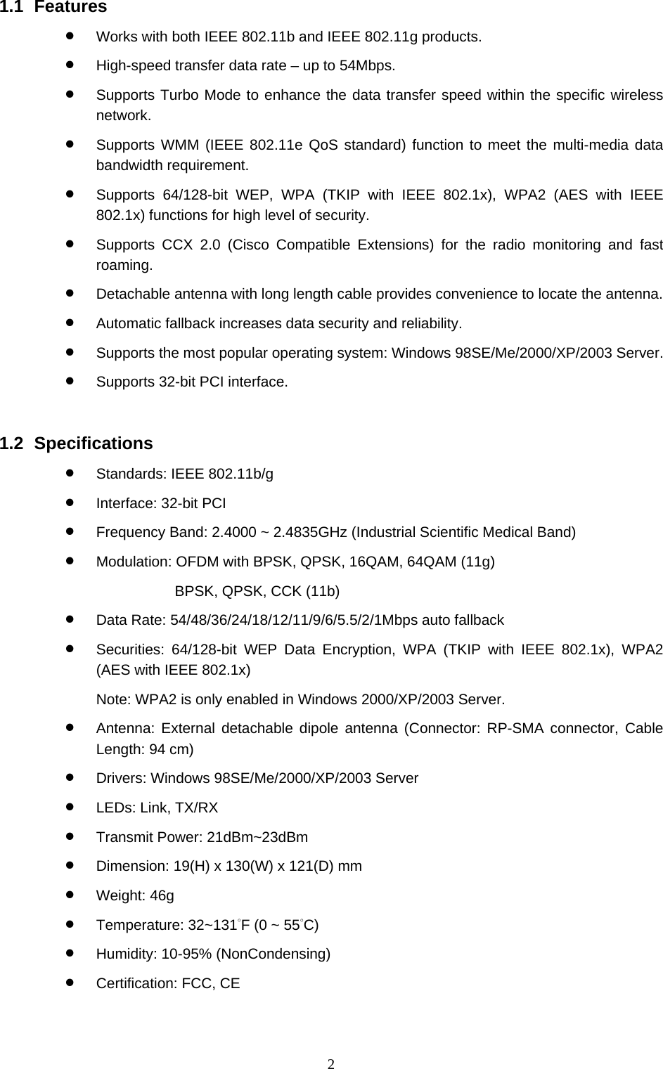  2 1.1 Features • Works with both IEEE 802.11b and IEEE 802.11g products. • High-speed transfer data rate – up to 54Mbps. • Supports Turbo Mode to enhance the data transfer speed within the specific wireless network. • Supports WMM (IEEE 802.11e QoS standard) function to meet the multi-media data bandwidth requirement. • Supports 64/128-bit WEP, WPA (TKIP with IEEE 802.1x), WPA2 (AES with IEEE 802.1x) functions for high level of security. • Supports CCX 2.0 (Cisco Compatible Extensions) for the radio monitoring and fast roaming. • Detachable antenna with long length cable provides convenience to locate the antenna. • Automatic fallback increases data security and reliability. • Supports the most popular operating system: Windows 98SE/Me/2000/XP/2003 Server. • Supports 32-bit PCI interface.   1.2 Specifications • Standards: IEEE 802.11b/g • Interface: 32-bit PCI • Frequency Band: 2.4000 ~ 2.4835GHz (Industrial Scientific Medical Band)   • Modulation: OFDM with BPSK, QPSK, 16QAM, 64QAM (11g)   BPSK, QPSK, CCK (11b) • Data Rate: 54/48/36/24/18/12/11/9/6/5.5/2/1Mbps auto fallback • Securities: 64/128-bit WEP Data Encryption, WPA (TKIP with IEEE 802.1x), WPA2 (AES with IEEE 802.1x)     Note: WPA2 is only enabled in Windows 2000/XP/2003 Server. • Antenna: External detachable dipole antenna (Connector: RP-SMA connector, Cable Length: 94 cm) • Drivers: Windows 98SE/Me/2000/XP/2003 Server • LEDs: Link, TX/RX • Transmit Power: 21dBm~23dBm • Dimension: 19(H) x 130(W) x 121(D) mm • Weight: 46g • Temperature: 32~131°F (0 ~ 55°C) • Humidity: 10-95% (NonCondensing) • Certification: FCC, CE 