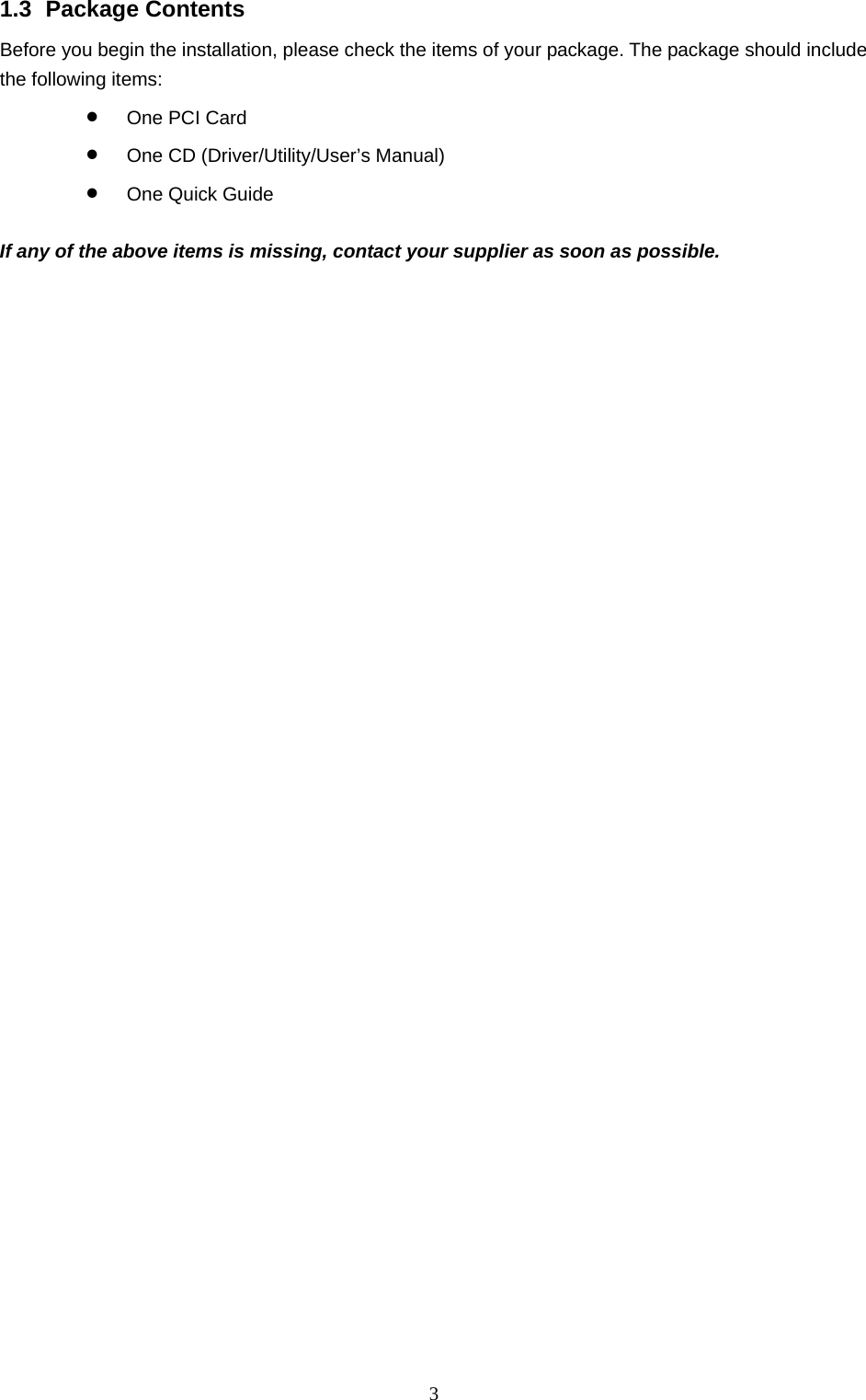  3 1.3 Package Contents Before you begin the installation, please check the items of your package. The package should include the following items: • One PCI Card • One CD (Driver/Utility/User’s Manual) • One Quick Guide  If any of the above items is missing, contact your supplier as soon as possible. 