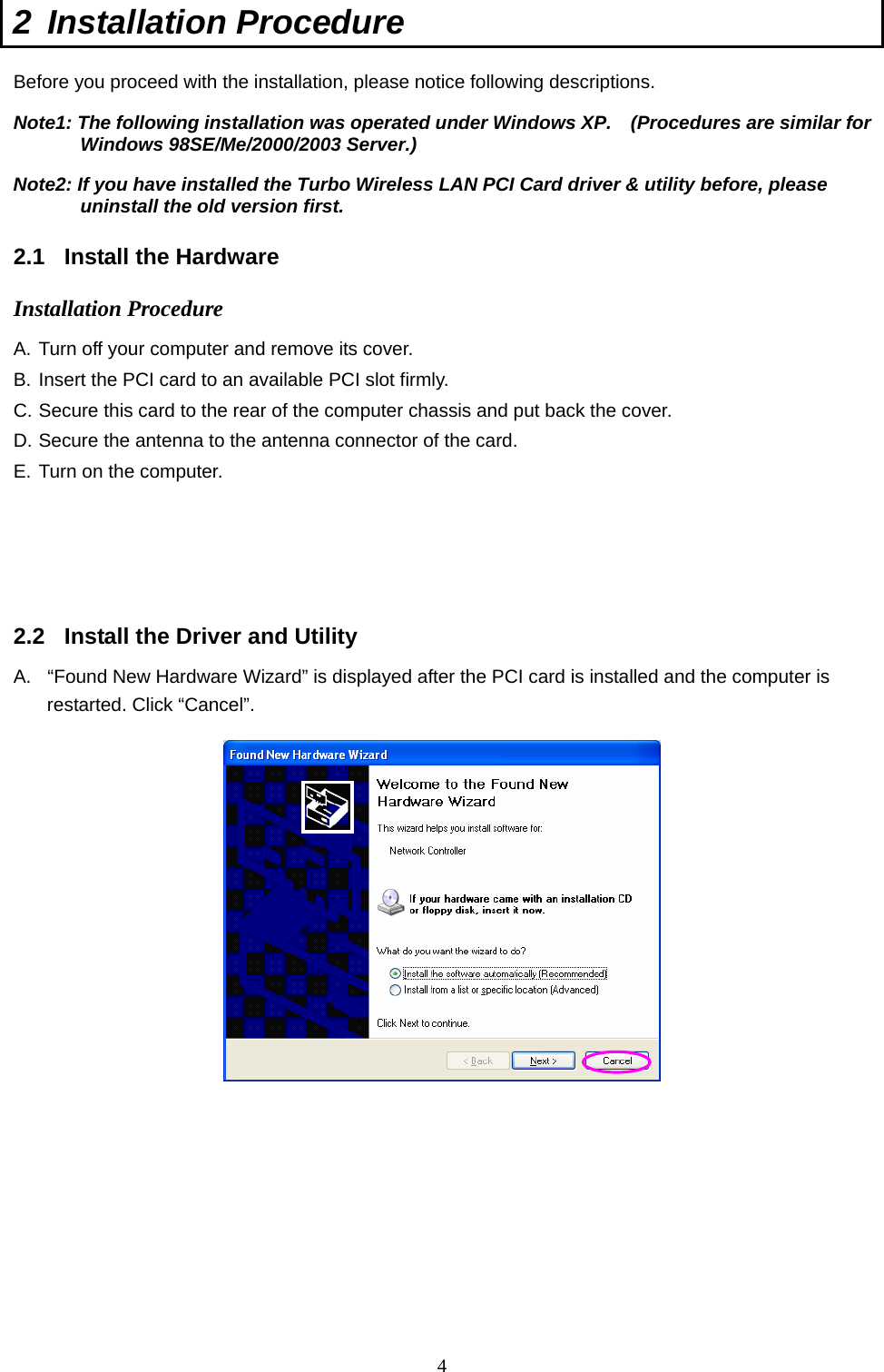  4 2 Installation Procedure  Before you proceed with the installation, please notice following descriptions. Note1: The following installation was operated under Windows XP.    (Procedures are similar for Windows 98SE/Me/2000/2003 Server.) Note2: If you have installed the Turbo Wireless LAN PCI Card driver &amp; utility before, please uninstall the old version first.  2.1 Install the Hardware  Installation Procedure A. Turn off your computer and remove its cover. B. Insert the PCI card to an available PCI slot firmly. C. Secure this card to the rear of the computer chassis and put back the cover. D. Secure the antenna to the antenna connector of the card. E. Turn on the computer.       2.2  Install the Driver and Utility A.  “Found New Hardware Wizard” is displayed after the PCI card is installed and the computer is restarted. Click “Cancel”.            