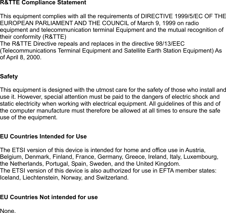  R&amp;TTE Compliance Statement  This equipment complies with all the requirements of DIRECTIVE 1999/5/EC OF THE EUROPEAN PARLIAMENT AND THE COUNCIL of March 9, 1999 on radio equipment and telecommunication terminal Equipment and the mutual recognition of their conformity (R&amp;TTE) The R&amp;TTE Directive repeals and replaces in the directive 98/13/EEC (Telecommunications Terminal Equipment and Satellite Earth Station Equipment) As of April 8, 2000.  Safety  This equipment is designed with the utmost care for the safety of those who install and use it. However, special attention must be paid to the dangers of electric shock and static electricity when working with electrical equipment. All guidelines of this and of the computer manufacture must therefore be allowed at all times to ensure the safe use of the equipment.  EU Countries Intended for Use    The ETSI version of this device is intended for home and office use in Austria, Belgium, Denmark, Finland, France, Germany, Greece, Ireland, Italy, Luxembourg, the Netherlands, Portugal, Spain, Sweden, and the United Kingdom. The ETSI version of this device is also authorized for use in EFTA member states: Iceland, Liechtenstein, Norway, and Switzerland.  EU Countries Not intended for use    None.  