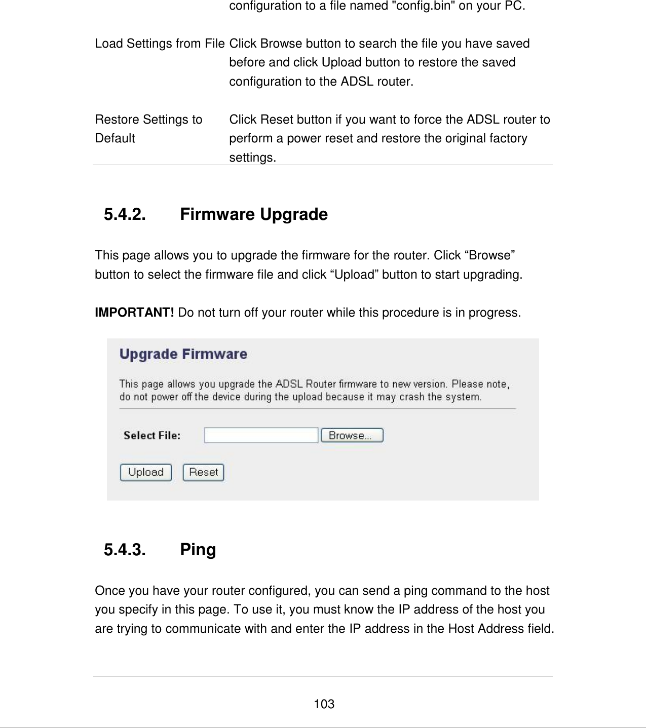   103 configuration to a file named &quot;config.bin&quot; on your PC.  Load Settings from File Click Browse button to search the file you have saved before and click Upload button to restore the saved configuration to the ADSL router.   Restore Settings to Default Click Reset button if you want to force the ADSL router to perform a power reset and restore the original factory settings.   5.4.2.  Firmware Upgrade  This page allows you to upgrade the firmware for the router. Click “Browse” button to select the firmware file and click “Upload” button to start upgrading.  IMPORTANT! Do not turn off your router while this procedure is in progress.     5.4.3.  Ping  Once you have your router configured, you can send a ping command to the host you specify in this page. To use it, you must know the IP address of the host you are trying to communicate with and enter the IP address in the Host Address field.   