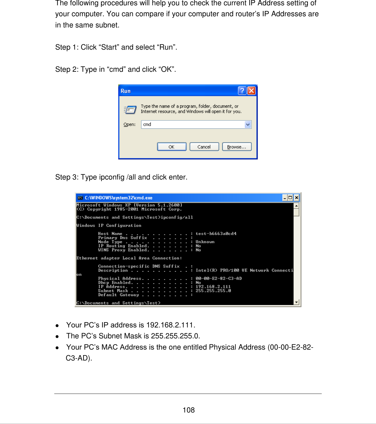   108 The following procedures will help you to check the current IP Address setting of your computer. You can compare if your computer and router‟s IP Addresses are in the same subnet.  Step 1: Click “Start” and select “Run”.  Step 2: Type in “cmd” and click “OK”.    Step 3: Type ipconfig /all and click enter.     Your PC‟s IP address is 192.168.2.111.  The PC‟s Subnet Mask is 255.255.255.0.  Your PC‟s MAC Address is the one entitled Physical Address (00-00-E2-82-C3-AD).   