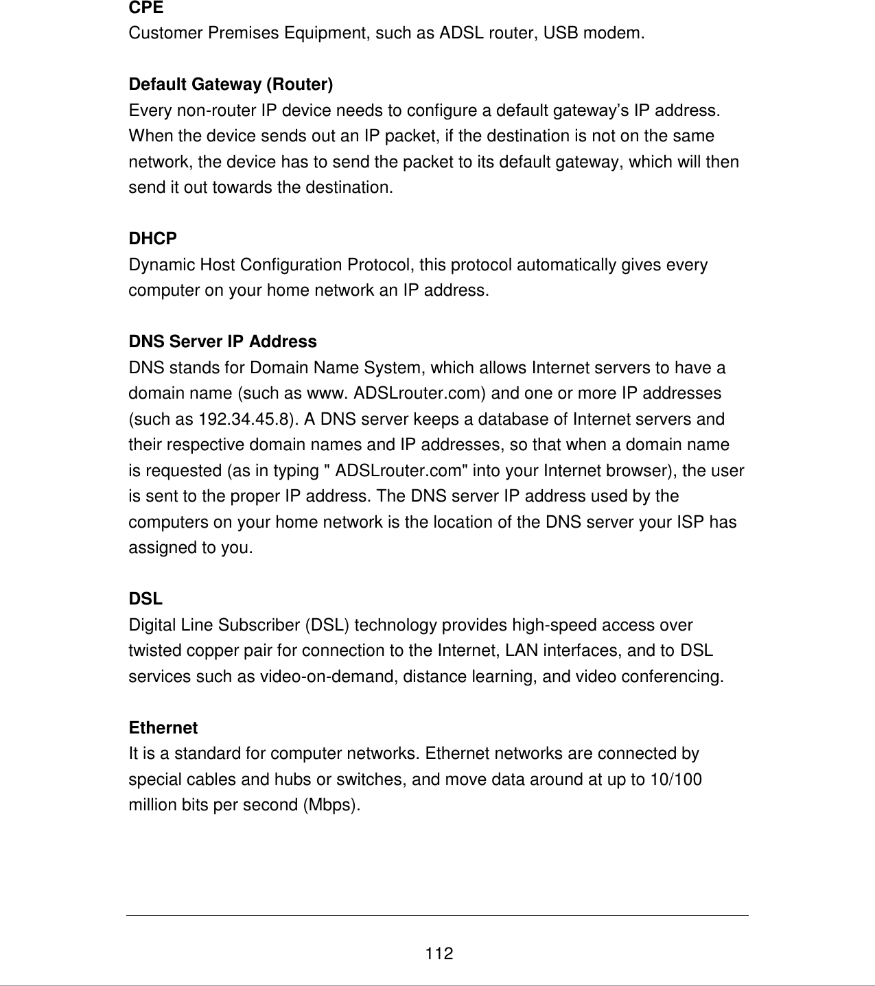   112 CPE Customer Premises Equipment, such as ADSL router, USB modem.  Default Gateway (Router) Every non-router IP device needs to configure a default gateway‟s IP address. When the device sends out an IP packet, if the destination is not on the same network, the device has to send the packet to its default gateway, which will then send it out towards the destination.  DHCP Dynamic Host Configuration Protocol, this protocol automatically gives every computer on your home network an IP address.  DNS Server IP Address DNS stands for Domain Name System, which allows Internet servers to have a domain name (such as www. ADSLrouter.com) and one or more IP addresses (such as 192.34.45.8). A DNS server keeps a database of Internet servers and their respective domain names and IP addresses, so that when a domain name is requested (as in typing &quot; ADSLrouter.com&quot; into your Internet browser), the user is sent to the proper IP address. The DNS server IP address used by the computers on your home network is the location of the DNS server your ISP has assigned to you.   DSL Digital Line Subscriber (DSL) technology provides high-speed access over twisted copper pair for connection to the Internet, LAN interfaces, and to DSL  services such as video-on-demand, distance learning, and video conferencing.  Ethernet It is a standard for computer networks. Ethernet networks are connected by special cables and hubs or switches, and move data around at up to 10/100 million bits per second (Mbps).     