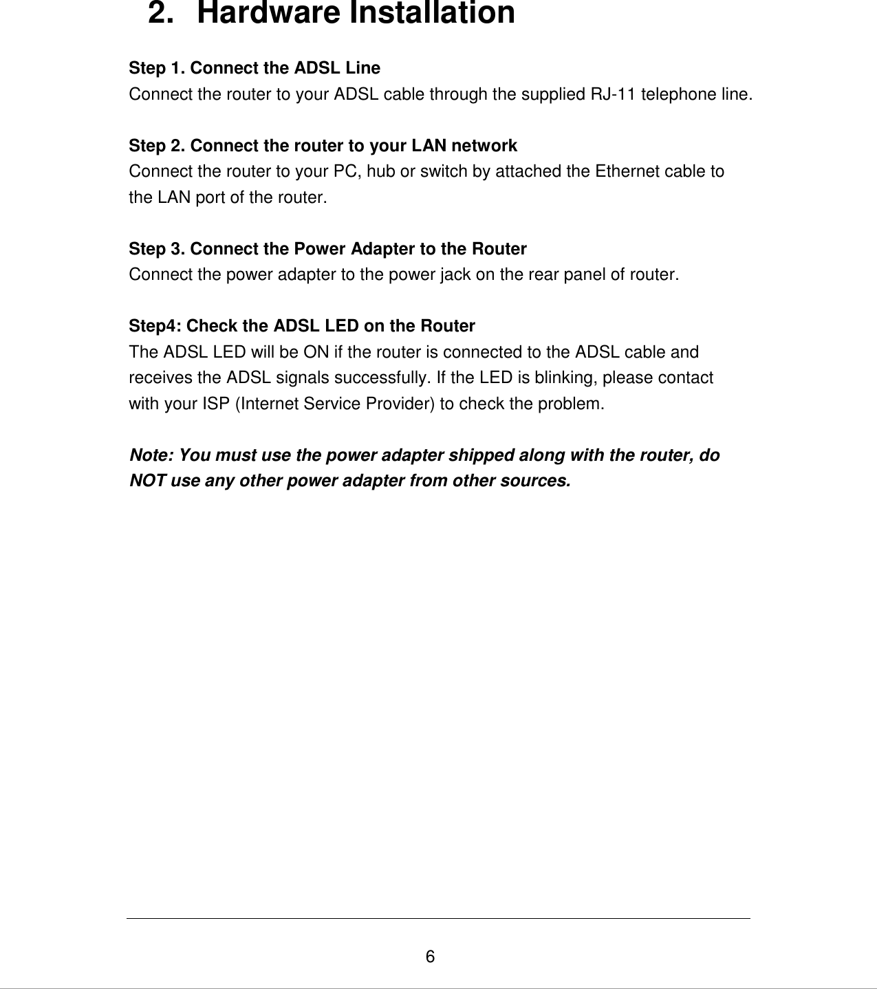   6 2.  Hardware Installation Step 1. Connect the ADSL Line Connect the router to your ADSL cable through the supplied RJ-11 telephone line.  Step 2. Connect the router to your LAN network Connect the router to your PC, hub or switch by attached the Ethernet cable to the LAN port of the router.   Step 3. Connect the Power Adapter to the Router Connect the power adapter to the power jack on the rear panel of router.  Step4: Check the ADSL LED on the Router The ADSL LED will be ON if the router is connected to the ADSL cable and receives the ADSL signals successfully. If the LED is blinking, please contact with your ISP (Internet Service Provider) to check the problem.  Note: You must use the power adapter shipped along with the router, do NOT use any other power adapter from other sources.                