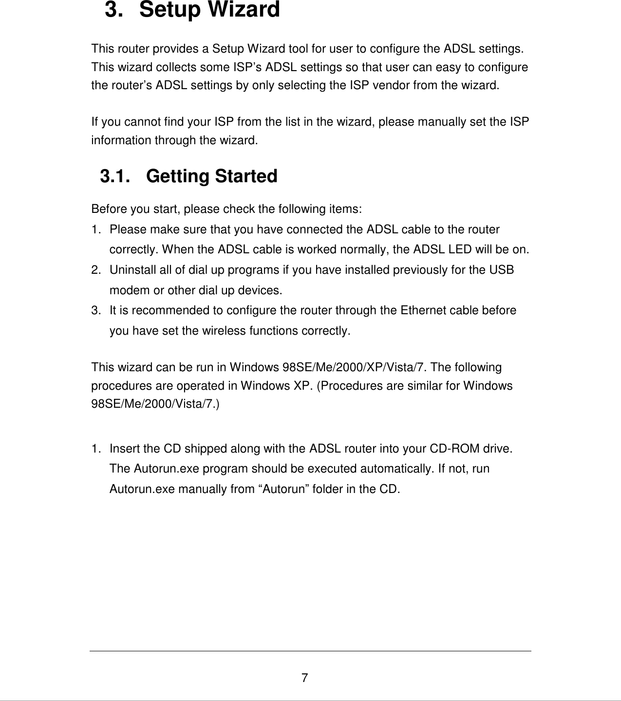   7 3.  Setup Wizard This router provides a Setup Wizard tool for user to configure the ADSL settings. This wizard collects some ISP‟s ADSL settings so that user can easy to configure the router‟s ADSL settings by only selecting the ISP vendor from the wizard.  If you cannot find your ISP from the list in the wizard, please manually set the ISP information through the wizard.  3.1.  Getting Started Before you start, please check the following items: 1.  Please make sure that you have connected the ADSL cable to the router correctly. When the ADSL cable is worked normally, the ADSL LED will be on. 2.  Uninstall all of dial up programs if you have installed previously for the USB modem or other dial up devices. 3.  It is recommended to configure the router through the Ethernet cable before you have set the wireless functions correctly.  This wizard can be run in Windows 98SE/Me/2000/XP/Vista/7. The following procedures are operated in Windows XP. (Procedures are similar for Windows 98SE/Me/2000/Vista/7.)  1.  Insert the CD shipped along with the ADSL router into your CD-ROM drive. The Autorun.exe program should be executed automatically. If not, run Autorun.exe manually from “Autorun” folder in the CD.      