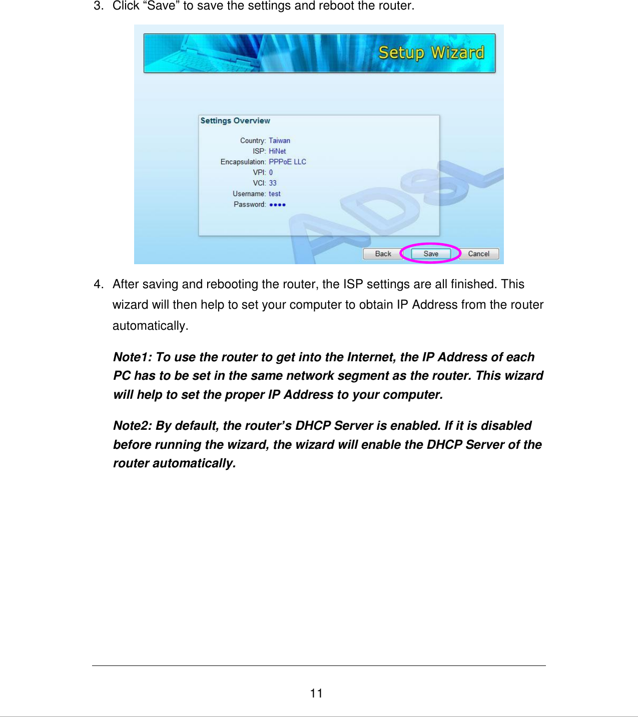   11 3.  Click “Save” to save the settings and reboot the router.   4.  After saving and rebooting the router, the ISP settings are all finished. This wizard will then help to set your computer to obtain IP Address from the router automatically. Note1: To use the router to get into the Internet, the IP Address of each PC has to be set in the same network segment as the router. This wizard will help to set the proper IP Address to your computer. Note2: By default, the router’s DHCP Server is enabled. If it is disabled before running the wizard, the wizard will enable the DHCP Server of the router automatically.  