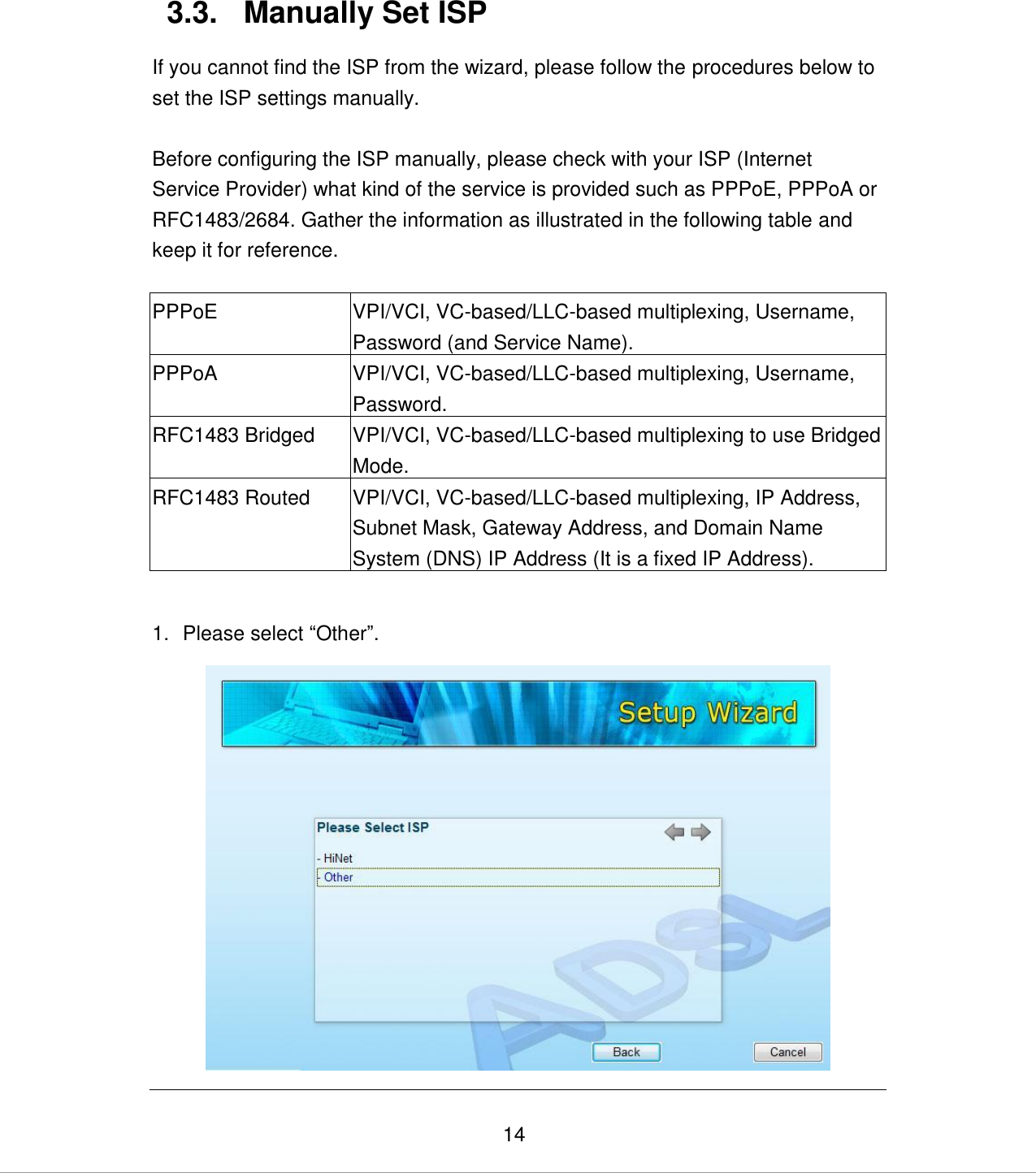   14 3.3.  Manually Set ISP If you cannot find the ISP from the wizard, please follow the procedures below to set the ISP settings manually.  Before configuring the ISP manually, please check with your ISP (Internet Service Provider) what kind of the service is provided such as PPPoE, PPPoA or RFC1483/2684. Gather the information as illustrated in the following table and keep it for reference.  PPPoE VPI/VCI, VC-based/LLC-based multiplexing, Username, Password (and Service Name). PPPoA VPI/VCI, VC-based/LLC-based multiplexing, Username, Password. RFC1483 Bridged VPI/VCI, VC-based/LLC-based multiplexing to use Bridged Mode. RFC1483 Routed VPI/VCI, VC-based/LLC-based multiplexing, IP Address, Subnet Mask, Gateway Address, and Domain Name System (DNS) IP Address (It is a fixed IP Address).  1.  Please select “Other”.  