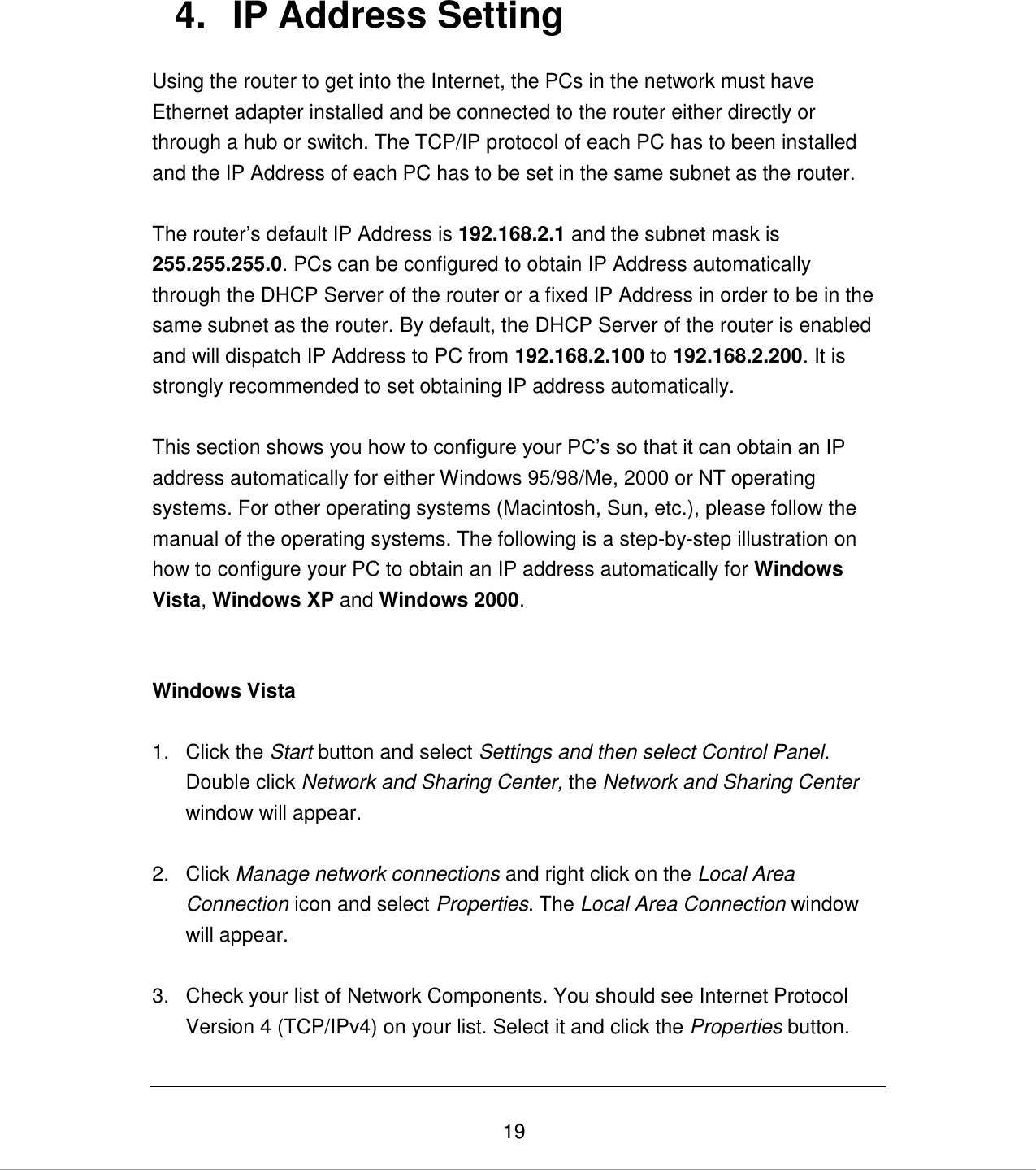   19 4.  IP Address Setting Using the router to get into the Internet, the PCs in the network must have Ethernet adapter installed and be connected to the router either directly or through a hub or switch. The TCP/IP protocol of each PC has to been installed and the IP Address of each PC has to be set in the same subnet as the router.  The router‟s default IP Address is 192.168.2.1 and the subnet mask is 255.255.255.0. PCs can be configured to obtain IP Address automatically through the DHCP Server of the router or a fixed IP Address in order to be in the same subnet as the router. By default, the DHCP Server of the router is enabled and will dispatch IP Address to PC from 192.168.2.100 to 192.168.2.200. It is strongly recommended to set obtaining IP address automatically.  This section shows you how to configure your PC‟s so that it can obtain an IP address automatically for either Windows 95/98/Me, 2000 or NT operating systems. For other operating systems (Macintosh, Sun, etc.), please follow the manual of the operating systems. The following is a step-by-step illustration on how to configure your PC to obtain an IP address automatically for Windows Vista, Windows XP and Windows 2000.    Windows Vista  1.  Click the Start button and select Settings and then select Control Panel.  Double click Network and Sharing Center, the Network and Sharing Center window will appear.  2.  Click Manage network connections and right click on the Local Area Connection icon and select Properties. The Local Area Connection window will appear.  3.  Check your list of Network Components. You should see Internet Protocol Version 4 (TCP/IPv4) on your list. Select it and click the Properties button.  