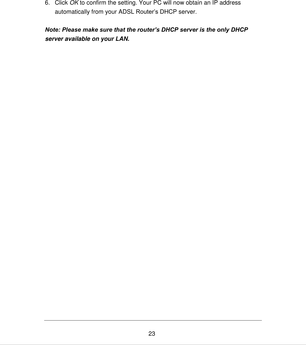   23 6.  Click OK to confirm the setting. Your PC will now obtain an IP address automatically from your ADSL Router‟s DHCP server.  Note: Please make sure that the router’s DHCP server is the only DHCP server available on your LAN.                               