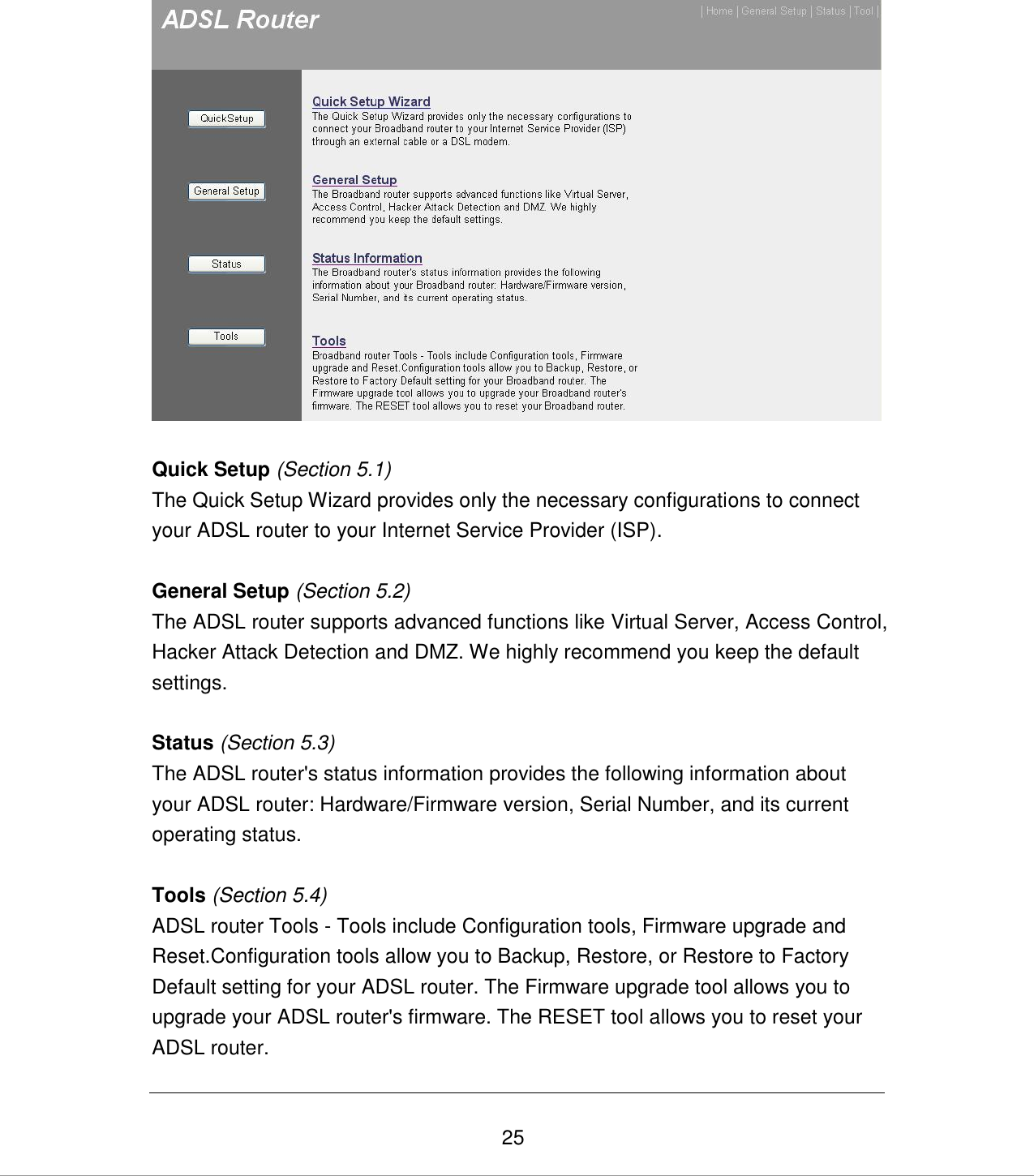   25   Quick Setup (Section 5.1) The Quick Setup Wizard provides only the necessary configurations to connect your ADSL router to your Internet Service Provider (ISP).  General Setup (Section 5.2) The ADSL router supports advanced functions like Virtual Server, Access Control, Hacker Attack Detection and DMZ. We highly recommend you keep the default settings.   Status (Section 5.3) The ADSL router&apos;s status information provides the following information about your ADSL router: Hardware/Firmware version, Serial Number, and its current operating status.  Tools (Section 5.4) ADSL router Tools - Tools include Configuration tools, Firmware upgrade and Reset.Configuration tools allow you to Backup, Restore, or Restore to Factory Default setting for your ADSL router. The Firmware upgrade tool allows you to upgrade your ADSL router&apos;s firmware. The RESET tool allows you to reset your ADSL router. 