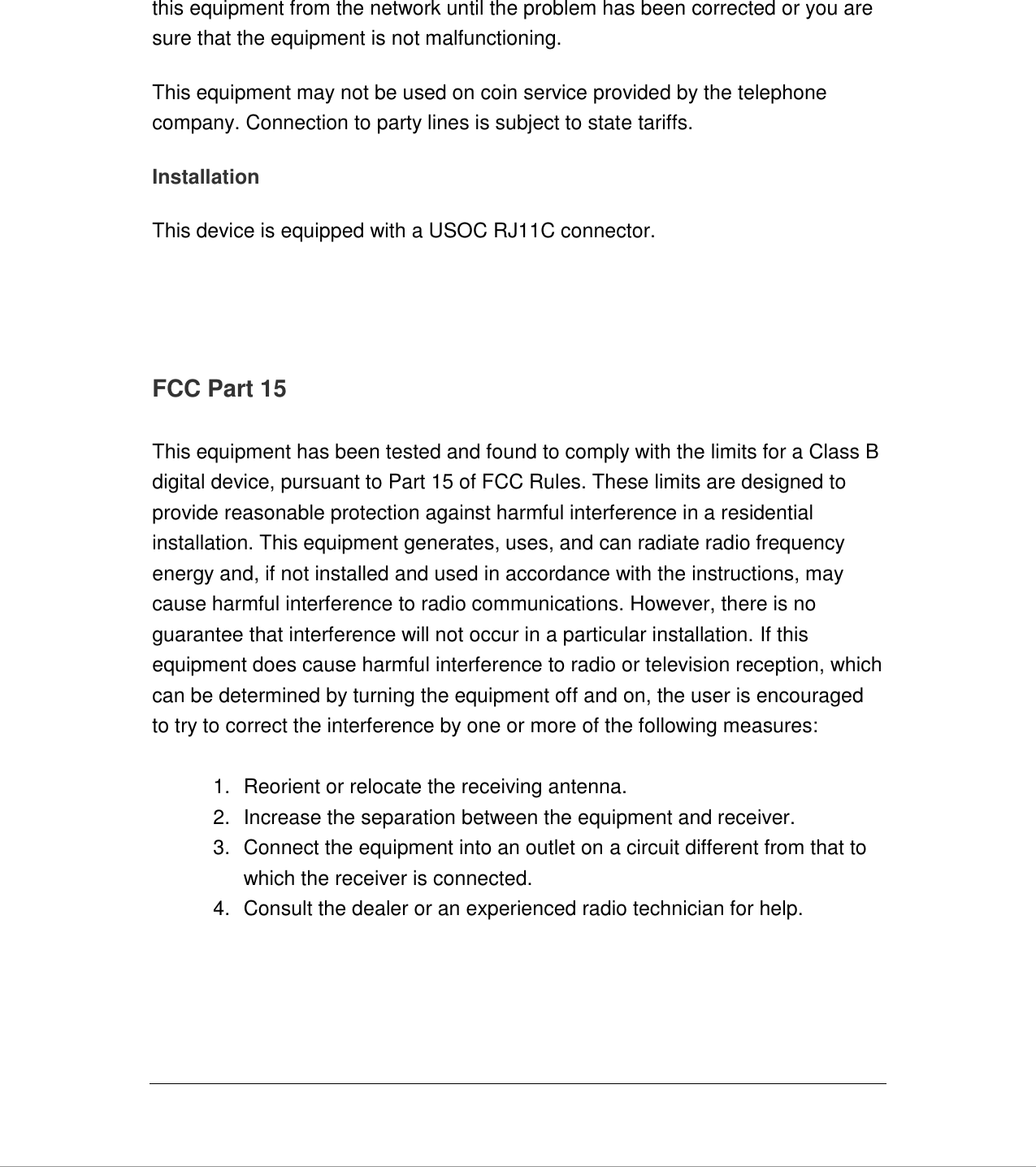   this equipment from the network until the problem has been corrected or you are sure that the equipment is not malfunctioning. This equipment may not be used on coin service provided by the telephone company. Connection to party lines is subject to state tariffs. Installation This device is equipped with a USOC RJ11C connector.     FCC Part 15  This equipment has been tested and found to comply with the limits for a Class B digital device, pursuant to Part 15 of FCC Rules. These limits are designed to provide reasonable protection against harmful interference in a residential installation. This equipment generates, uses, and can radiate radio frequency energy and, if not installed and used in accordance with the instructions, may cause harmful interference to radio communications. However, there is no guarantee that interference will not occur in a particular installation. If this equipment does cause harmful interference to radio or television reception, which can be determined by turning the equipment off and on, the user is encouraged to try to correct the interference by one or more of the following measures:    1.  Reorient or relocate the receiving antenna. 2.  Increase the separation between the equipment and receiver. 3.  Connect the equipment into an outlet on a circuit different from that to which the receiver is connected. 4.  Consult the dealer or an experienced radio technician for help.    