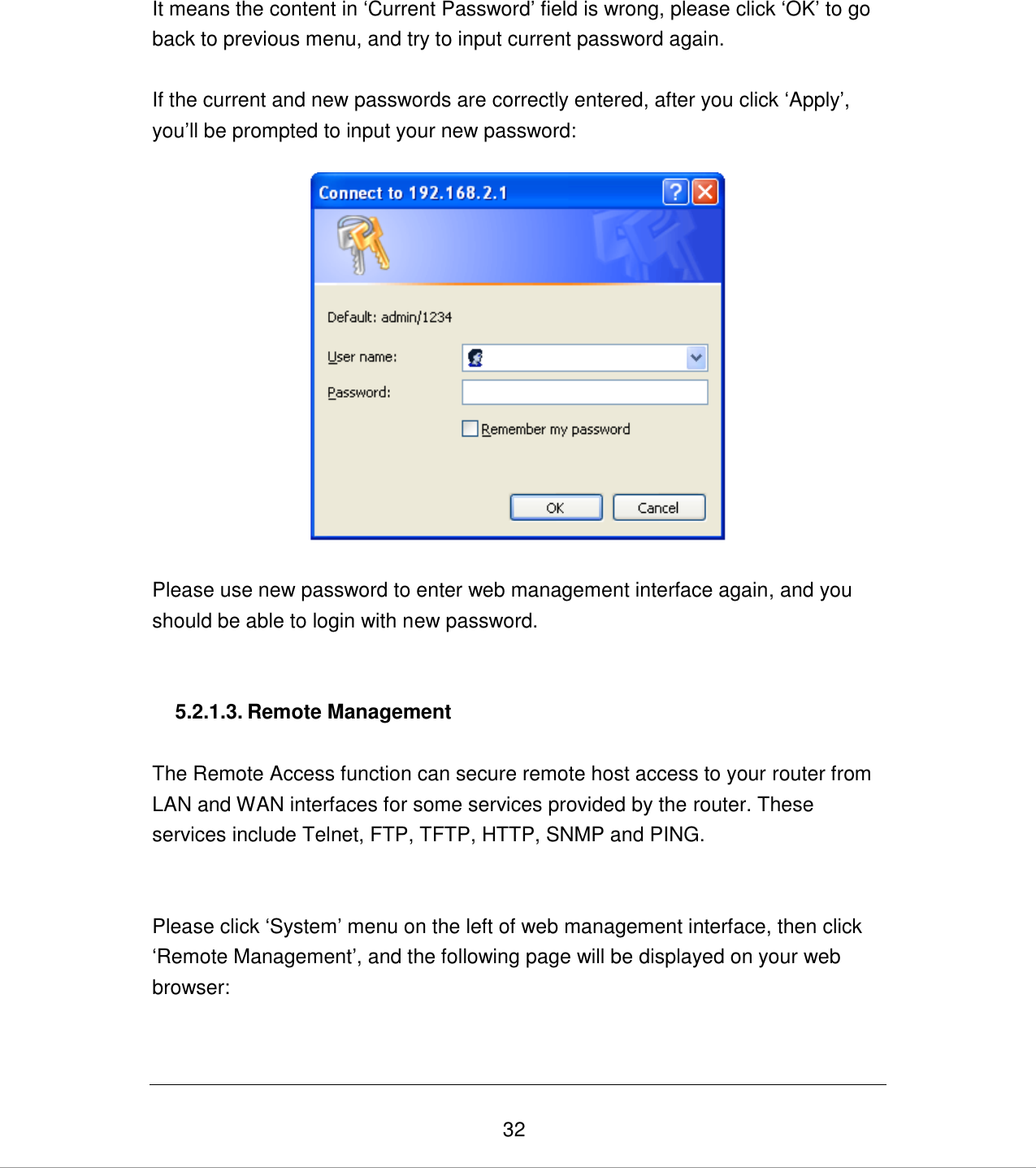   32 It means the content in „Current Password‟ field is wrong, please click „OK‟ to go back to previous menu, and try to input current password again.   If the current and new passwords are correctly entered, after you click „Apply‟, you‟ll be prompted to input your new password:    Please use new password to enter web management interface again, and you should be able to login with new password.   5.2.1.3. Remote Management  The Remote Access function can secure remote host access to your router from LAN and WAN interfaces for some services provided by the router. These services include Telnet, FTP, TFTP, HTTP, SNMP and PING.   Please click „System‟ menu on the left of web management interface, then click „Remote Management‟, and the following page will be displayed on your web browser: 