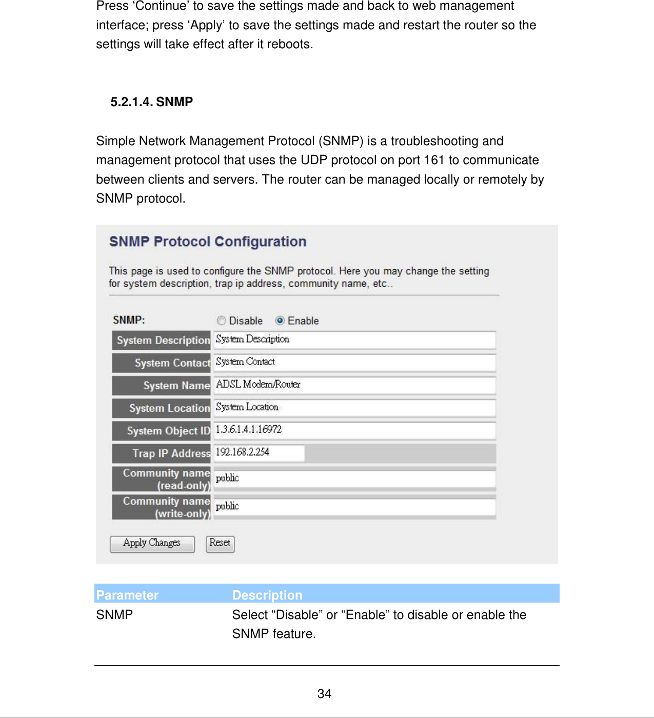   34  Press „Continue‟ to save the settings made and back to web management interface; press „Apply‟ to save the settings made and restart the router so the settings will take effect after it reboots.   5.2.1.4. SNMP  Simple Network Management Protocol (SNMP) is a troubleshooting and management protocol that uses the UDP protocol on port 161 to communicate between clients and servers. The router can be managed locally or remotely by SNMP protocol.    Parameter Description SNMP Select “Disable” or “Enable” to disable or enable the SNMP feature.    