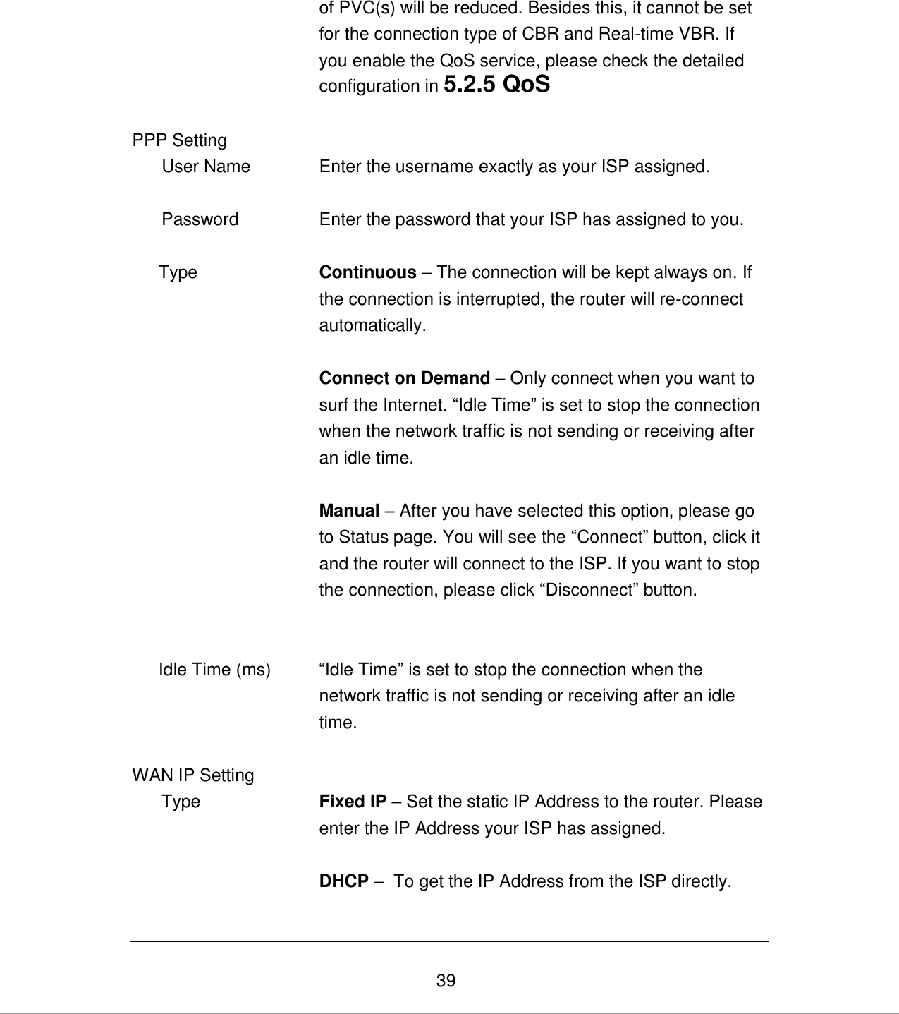   39 of PVC(s) will be reduced. Besides this, it cannot be set for the connection type of CBR and Real-time VBR. If you enable the QoS service, please check the detailed configuration in 5.2.5 QoS   PPP Setting        User Name Enter the username exactly as your ISP assigned.         Password Enter the password that your ISP has assigned to you.   Type        Continuous – The connection will be kept always on. If the connection is interrupted, the router will re-connect automatically.         Connect on Demand – Only connect when you want to surf the Internet. “Idle Time” is set to stop the connection when the network traffic is not sending or receiving after an idle time.   Manual – After you have selected this option, please go to Status page. You will see the “Connect” button, click it and the router will connect to the ISP. If you want to stop the connection, please click “Disconnect” button.      Idle Time (ms) “Idle Time” is set to stop the connection when the network traffic is not sending or receiving after an idle time.   WAN IP Setting        Type Fixed IP – Set the static IP Address to the router. Please enter the IP Address your ISP has assigned.  DHCP –  To get the IP Address from the ISP directly.   