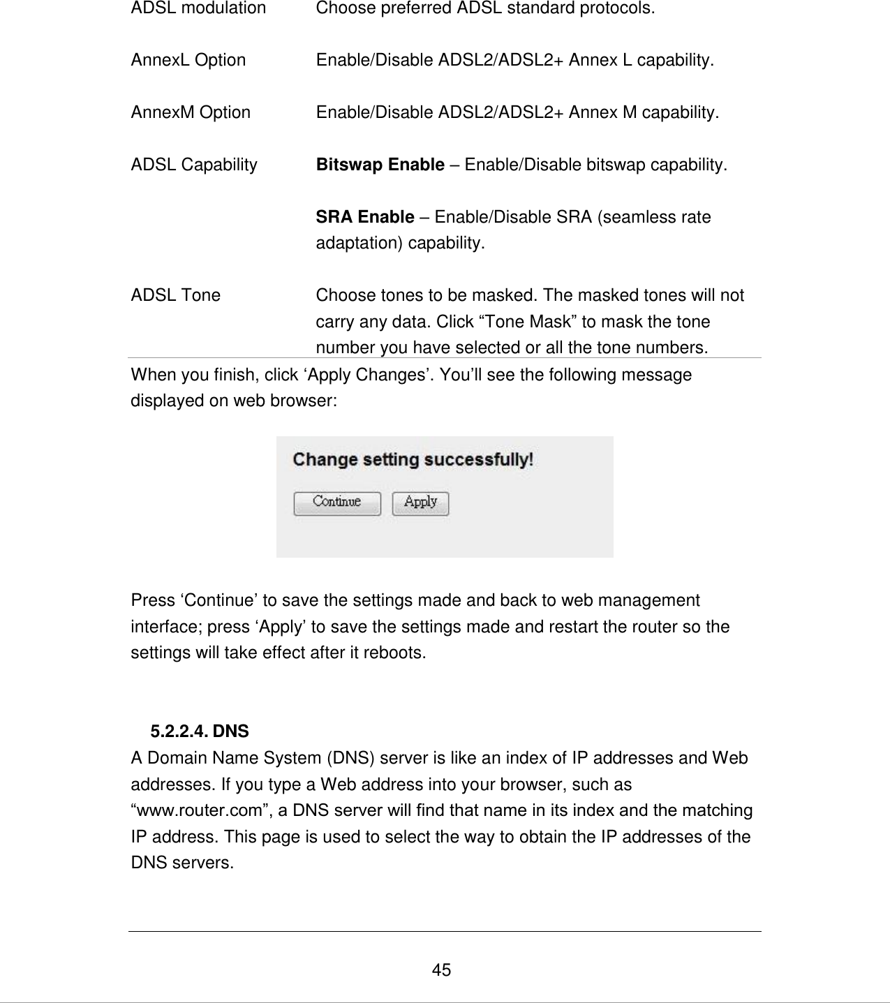   45 ADSL modulation Choose preferred ADSL standard protocols.     AnnexL Option Enable/Disable ADSL2/ADSL2+ Annex L capability.   AnnexM Option Enable/Disable ADSL2/ADSL2+ Annex M capability.    ADSL Capability Bitswap Enable – Enable/Disable bitswap capability.  SRA Enable – Enable/Disable SRA (seamless rate adaptation) capability.   ADSL Tone Choose tones to be masked. The masked tones will not carry any data. Click “Tone Mask” to mask the tone number you have selected or all the tone numbers. When you finish, click „Apply Changes‟. You‟ll see the following message displayed on web browser:    Press „Continue‟ to save the settings made and back to web management interface; press „Apply‟ to save the settings made and restart the router so the settings will take effect after it reboots.   5.2.2.4. DNS A Domain Name System (DNS) server is like an index of IP addresses and Web addresses. If you type a Web address into your browser, such as “www.router.com”, a DNS server will find that name in its index and the matching IP address. This page is used to select the way to obtain the IP addresses of the DNS servers.  