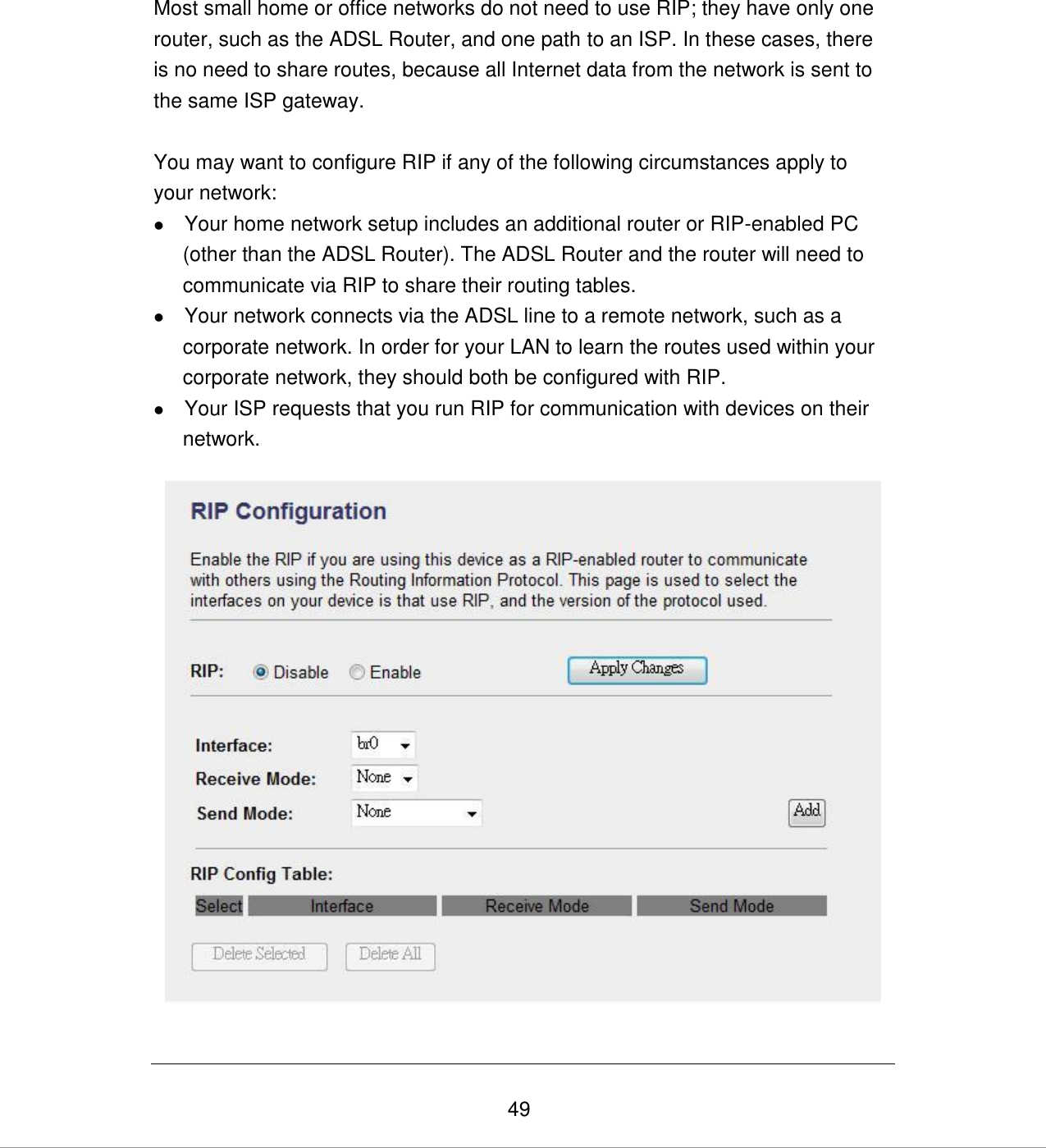   49  Most small home or office networks do not need to use RIP; they have only one router, such as the ADSL Router, and one path to an ISP. In these cases, there is no need to share routes, because all Internet data from the network is sent to the same ISP gateway.  You may want to configure RIP if any of the following circumstances apply to your network:  Your home network setup includes an additional router or RIP-enabled PC (other than the ADSL Router). The ADSL Router and the router will need to communicate via RIP to share their routing tables.  Your network connects via the ADSL line to a remote network, such as a corporate network. In order for your LAN to learn the routes used within your corporate network, they should both be configured with RIP.  Your ISP requests that you run RIP for communication with devices on their network.    