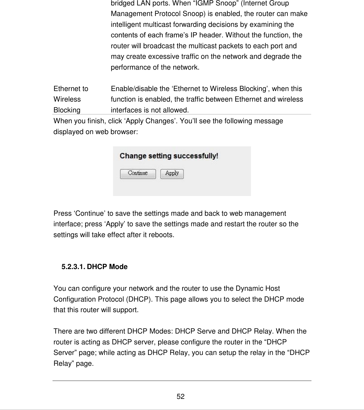   52 bridged LAN ports. When “IGMP Snoop” (Internet Group Management Protocol Snoop) is enabled, the router can make intelligent multicast forwarding decisions by examining the contents of each frame‟s IP header. Without the function, the router will broadcast the multicast packets to each port and may create excessive traffic on the network and degrade the performance of the network.   Ethernet to Wireless Blocking Enable/disable the „Ethernet to Wireless Blocking‟, when this function is enabled, the traffic between Ethernet and wireless interfaces is not allowed. When you finish, click „Apply Changes‟. You‟ll see the following message displayed on web browser:    Press „Continue‟ to save the settings made and back to web management interface; press „Apply‟ to save the settings made and restart the router so the settings will take effect after it reboots.   5.2.3.1. DHCP Mode  You can configure your network and the router to use the Dynamic Host Configuration Protocol (DHCP). This page allows you to select the DHCP mode that this router will support.  There are two different DHCP Modes: DHCP Serve and DHCP Relay. When the router is acting as DHCP server, please configure the router in the “DHCP Server” page; while acting as DHCP Relay, you can setup the relay in the “DHCP Relay” page.  