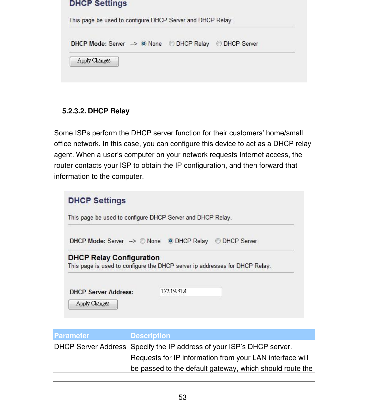   53    5.2.3.2. DHCP Relay  Some ISPs perform the DHCP server function for their customers‟ home/small office network. In this case, you can configure this device to act as a DHCP relay agent. When a user‟s computer on your network requests Internet access, the router contacts your ISP to obtain the IP configuration, and then forward that information to the computer.     Parameter Description DHCP Server Address Specify the IP address of your ISP‟s DHCP server. Requests for IP information from your LAN interface will be passed to the default gateway, which should route the 