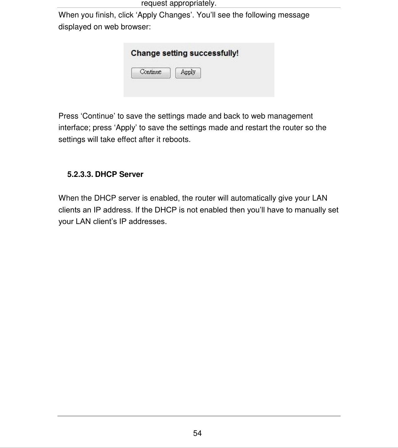   54 request appropriately. When you finish, click „Apply Changes‟. You‟ll see the following message displayed on web browser:    Press „Continue‟ to save the settings made and back to web management interface; press „Apply‟ to save the settings made and restart the router so the settings will take effect after it reboots.   5.2.3.3. DHCP Server  When the DHCP server is enabled, the router will automatically give your LAN clients an IP address. If the DHCP is not enabled then you‟ll have to manually set your LAN client‟s IP addresses.  