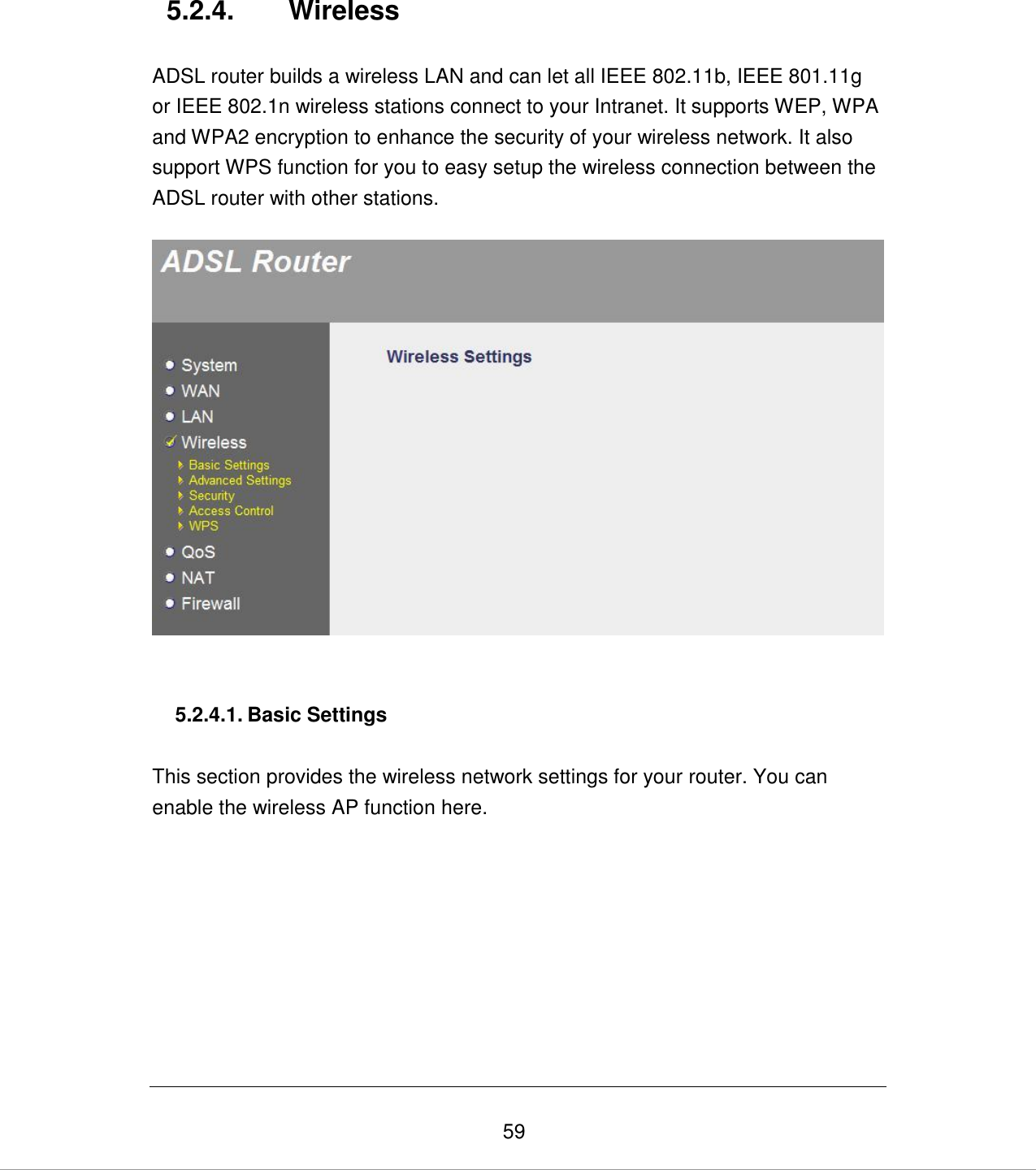   59 5.2.4.  Wireless  ADSL router builds a wireless LAN and can let all IEEE 802.11b, IEEE 801.11g or IEEE 802.1n wireless stations connect to your Intranet. It supports WEP, WPA and WPA2 encryption to enhance the security of your wireless network. It also support WPS function for you to easy setup the wireless connection between the ADSL router with other stations.      5.2.4.1. Basic Settings  This section provides the wireless network settings for your router. You can enable the wireless AP function here.  