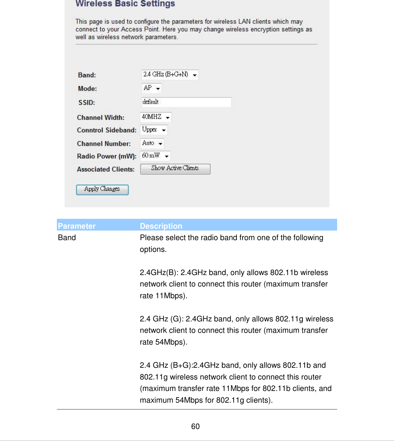   60   Parameter Description Band Please select the radio band from one of the following options.  2.4GHz(B): 2.4GHz band, only allows 802.11b wireless network client to connect this router (maximum transfer rate 11Mbps).  2.4 GHz (G): 2.4GHz band, only allows 802.11g wireless network client to connect this router (maximum transfer rate 54Mbps).  2.4 GHz (B+G):2.4GHz band, only allows 802.11b and 802.11g wireless network client to connect this router (maximum transfer rate 11Mbps for 802.11b clients, and maximum 54Mbps for 802.11g clients). 